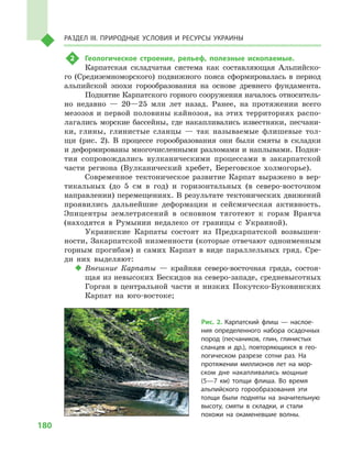 180
Раздел III. Природные условия и ресурсы Украины
2	 Геологическое строение, рельеф, полезные ископаемые.
Карпатская складчатая система как составляющая Альпийско-
го (Средиземноморского) подвижного пояса сформировалась в  период
альпийской эпохи горообразования на основе древнего фундамента.
Поднятие Карпатского горного сооружения началось относитель-
но недавно  — 20—25  млн лет назад. Ранее, на протяжении всего
мезозоя и первой половины кайнозоя, на этих территориях распо-
лагались морские бассейны, где накапливались известняки, песчани-
ки, глины, глинистые сланцы  — так называемые флишевые тол-
щи (рис.  2). В  процессе горообразования они были смяты в  складки
и деформированы многочисленными разломами и наплывами. Подня-
тия сопровождались вулканическими процессами в  закарпатской
части региона (Вулканический хребет, Береговское холмогорье).
Современное тектоническое развитие Карпат выражено в  вер-
тикальных (до 5  см в  год) и  горизонтальных (в северо-восточном
направлении) перемещениях. В результате тектонических движений
проявились дальнейшие деформации и  сейсмическая активность.
Эпицентры землетрясений в  основном тяготеют к  горам Вранча
(находятся в  Румынии недалеко от границы с  Украиной).
Украинские Карпаты состоят из Предкарпатской возвышен-
ности, Закарпатской низменности (которые отвечают одноименным
горным прогибам) и  самих Карпат в  виде параллельных гряд. Сре-
ди них выделяют:
‹‹ Внешние Карпаты  — крайняя северо-восточная гряда, состоя-
щая из невысоких Бескидов на северо-западе, средневысотных
Горган в  центральной части и  низких Покутско-Буковинских
Карпат на юго-востоке;
Рис. 2. Карпатский флиш  — наслое-
ния определенного набора осадочных
пород (песчаников, глин, глинистых
сланцев и  др.), повторяющихся в  гео-
логическом разрезе сотни раз. На
протяжении миллионов лет на мор-
ском дне накапливались мощные
(5—7  км) толщи флиша. Во время
альпийского горообразования эти
толщи были подняты на значительную
высоту, смяты в  складки, и  стали
похожи на окаменевшие волны.
 