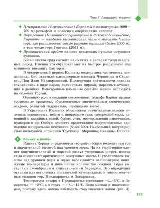 181
Тема 7. Ландшафты Украины
‹‹ Центральные (Верховинские) Карпаты с низкогорным (600—
700  м) рельефом и  пологими очертаниями склонов;
‹‹ Внутренние (Полонинско-Черногорские и Раховско-Чивчинские)
Карпаты  — наиболее высокогорная часть с  массивом Черно-
гора, где расположены самые высокие вершины (более 2000 м),
в  том числе гора Говерла (2061  м);
‹‹ Вулканический хребет из цепи невысоких куполов потухших
вулканов.
Большинство гряд состоит из смятых в  складки толщ осадоч-
ных пород. Именно это обусловливает их быстрое разрушение под
влиянием внешних факторов.
В четвертичный период Карпаты подверглись частичному оле-
денению. Оно охватило высокогорные массивы Черногора и  Свидо-
вец, Поп Иван Мармарошский. Последствия деятельности ледника
сохранились в  виде каров, ледниковых цирков, моренных отложе-
ний в  долинах. Выветренные каменные россыпи можно наблюдать
на склонах Горган.
Основную роль в создании современного рельефа Карпат играют
эрозионные процессы, обусловленные значительным количеством
осадков, развитой гидросетью, перепадами высот.
В Украинских Карпатах обнаружены значительные залежи по-
лезных ископаемых: нефти и  природного газа, самородной серы, ка-
менной и  калийных солей, бурого угля, месторождения известняков,
мраморов и  др. Особую ценность представляют многочисленные кар-
патские минеральные источники (более 500). Наибольшей популярно-
стью пользуются источники Трускавца, Моршина, Свалявы, Синяка.
3	 Климат и  почвы.
Климат Карпат определяется географическим положением гор
и значительной высотой над уровнем моря. На их территорию вли-
яет континентальный и  морской воздух умеренных широт, иногда
сюда проникают арктические воздушные массы. С увеличением вы-
соты над уровнем моря в  горах наблюдаются закономерное пони-
жение температуры и  повышение количества осадков. Горы вы-
ступают своеобразным климатическим барьером. Это определяет
отличия климатических показателей юго-западных и северо-восточ-
ных склонов гор, Предкарпатья и  Закарпатья.
Температура января в  Предкарпатье составляет –4…–3 °С, в  За-
карпатье  — –2 °С, а  в горах  — –6…–12 °С. Зима мягкая и  многоснеж-
ная, поэтому здесь можно наблюдать сход снежных лавин (рис. 3).
 