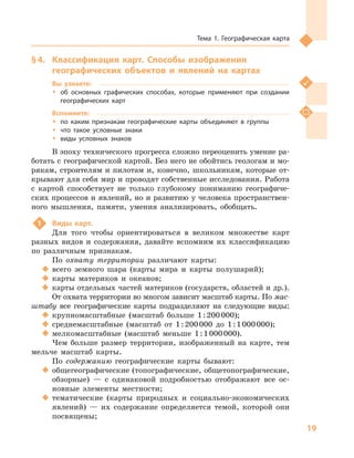 19
Тема 1. Географическая карта
§ 4.	 Классификация карт. Способы изображения
географических объектов и  явлений на картах
Вы узнаете:
ŠŠ об основных графических способах, которые применяют при создании
географических карт
Вспомните:
ŠŠ по каким признакам географические карты объединяют в  группы
ŠŠ что такое условные знаки
ŠŠ виды условных знаков
В эпоху технического прогресса сложно переоценить умение ра-
ботать с географической картой. Без него не обойтись геологам и мо-
рякам, строителям и пилотам и, конечно, школьникам, которые от-
крывают для себя мир и проводят собственные исследования. Работа
с  картой способствует не только глубокому пониманию географиче-
ских процессов и явлений, но и развитию у человека пространствен-
ного мышления, памяти, умения анализировать, обобщать.
1	 Виды карт.
Для того чтобы ориентироваться в  великом множестве карт
разных видов и  содержания, давайте вспомним их классификацию
по различным признакам.
По охвату территории различают карты:
‹‹ всего земного шара (карты мира и  карты полушарий);
‹‹ карты материков и  океанов;
‹‹ карты отдельных частей материков (государств, областей и др.).
От охвата территории во многом зависит масштаб карты. По мас-
штабу все географические карты подразделяют на следующие виды:
‹‹ крупномасштабные (масштаб больше 1 : 200 000);
‹‹ среднемасштабные (масштаб от 1 : 200 000  до 1 : 1 000 000);
‹‹ мелкомасштабные (масштаб меньше 1 : 1 000 000).
Чем больше размер территории, изображенный на карте, тем
мельче масштаб карты.
По содержанию географические карты бывают:
‹‹ общегеографические (топографические, общетопографические,
обзорные)  — с  одинаковой подробностью отображают все ос-
новные элементы местности;
‹‹ тематические (карты природных и  социально-экономических
явлений)  — их содержание определяется темой, которой они
посвящены;
 