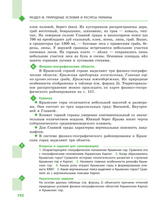 192
Раздел III. Природные условия и ресурсы Украины
клен полевой, берест (вяз). Из кустарников распространены дерн,
граб восточный, боярышник, шиповник, из трав  — ковыль, тип-
чак. На северном склоне Главной гряды в  низкогорном поясе (до
700  м) преобладают дуб скальный, клен, ясень, липа, граб. Выше,
в  среднегорье (до 1300  м),  — буковые леса с  примесями граба, бе-
резы, липы. У  верхней границы встречаются небольшие участки
сосновых лесов. На горных плато  — яйлах  — сохранились лишь
небольшие участки леса из бука и  сосны. Основная площадь яйл
занята горными лугами и  луговыми степями.
6	 Физико-географические области.
В  Крымской горной стране выделяют три физико-географи-
ческие области: Крымская предгорная лесостепная, Главная гор-
но-лугово-лесная гряда, Крымская южнобережная. Их природные
особенности отображены в  таблице (см. форзац 2). Территориаль-
ное распространение можно проследить по карте физико-геогра-
фического районирования на с.  157.
!	 Главное
‹‹ Крымские горы отличаются небольшой высотой и  размера-
ми. Они состоят из трех параллельных гряд: Внешней, Внутрен-
ней и  Главной.
‹‹ Климат горной страны умеренно континентальный со значи-
тельным количеством осадков. Южный берег Крыма носит черты
субтропического средиземноморского климата.
‹‹ Для Главной гряды характерна вертикальная поясность ланд-
шафтов.
‹‹ В системе физико-географического районирования в  Крым-
ских горах выделяют три области.
Вопросы и  задания для самопроверки
1. Охарактеризуйте географическое положение Крымских гор. Сравните его
с  географическим положением Украинских Карпат.  2.  Когда образовались
Крымские горы? Сравните историю геологического развития и  строение
Крымских гор и  Карпат.  3.  Назовите главные особенности рельефа Крым-
ских гор.  4.  Какую роль играют Крымские горы в  формировании кли-
мата ЮБК?  5. Какие вертикальные пояса выделяют в Крымских горах? Срав-
ните их с  вертикальными поясами Карпат.
Практическое задание
На основе данных таблицы (см. форзац 2) объясните причины отличий
природных условий физико-географических областей Украинских Карпат
и  Крымских гор.
 