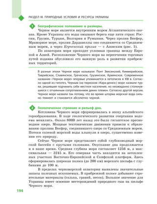 194
Раздел III. Природные условия и ресурсы Украины
1	 Географическое положение и  размеры.
Черное море является внутренним морем Атлантического оке-
ана. Кроме Украины его воды омывают берега еще пяти стран: Рос-
сии, Грузии, Турции, Болгарии и  Румынии. Через пролив Босфор,
Мраморное море, пролив Дарданеллы оно соединяется со Средизем-
ным морем, а  через Керченский пролив  — с  Азовским (рис. 1).
По акватории моря проходит условная граница между Евро-
пой и Азией. Расположение Черного моря на пересечении торговых
путей издавна обусловило его важную роль в  развитии прибреж-
ных территорий.
В  разные эпохи Черное море называли: Понт Эвксинский, Киммерийское,
Таврийское, Славянское, Греческое, Грузинское, Армянское. Современное
название «Черное море» впервые упоминается в летописях в XIII в. Соглас-
но одной из гипотез, Черным (на тюркском «Кара-дениз») море назвали тур-
ки, решившие подчинить себе местное население, но неожиданно столкнув-
шиеся с отчаянным сопротивлением диких племен. Согласно другой версии,
Черное море назвали так потому, что во время шторма морская вода силь-
но темнеет и  становится абсолютно черной.
2	 Геологическое строение и  рельеф дна.
Котловина Черного моря сформировалась в  эпоху альпийского
горообразования. В  ходе геологического развития очертания водо-
ема менялись. Около 8000 лет назад это было гигантское пресно-
водное озеро. Мощные тектонические движения привели к  образо-
ванию пролива Босфор, соединившего озеро со Средиземным морем.
Потоки соленой морской воды хлынули в озеро, существенно изме-
нив его природу.
Сейчас Черное море представляет собой глубоководный мор-
ской бассейн с  крутыми склонами. Опускание дна продолжается
и  в наше время. Средняя глубина моря составляет 1256  м, а  мак-
симальная  — 2245  м. Его северная часть находится на затоплен-
ных участках Восточно-Европейской и  Скифской платформ. Здесь
сформировалась широкая полоса (до 200 км) морского шельфа с глу-
бинами до 100  м.
В пределах черноморской акватории выявлены значительные
запасы полезных ископаемых. В прибрежной полосе добывают стро-
ительные материалы (галька, гравий, песок). Большое значение для
Украины имеет освоение месторождений природного газа на шельфе
Черного моря.
 