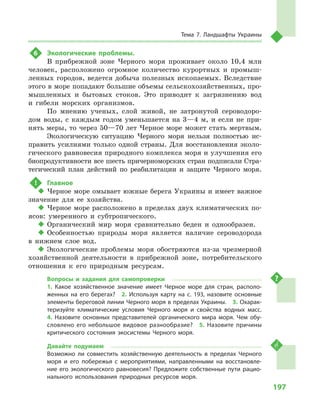 197
Тема 7. Ландшафты Украины
6	 Экологические проблемы.
В прибрежной зоне Черного моря проживает около 10,4  млн
человек, расположено огромное количество курортных и  промыш-
ленных городов, ведется добыча полезных ископаемых. Вследствие
этого в море попадают большие объемы сельскохозяйственных, про-
мышленных и  бытовых стоков. Это приводит к  загрязнению вод
и  гибели морских организмов.
По мнению ученых, слой живой, не затронутой сероводоро-
дом воды, с  каждым годом уменьшается на 3—4  м, и  если не при-
нять меры, то через 50—70 лет Черное море может стать мертвым.
Экологическую ситуацию Черного моря нельзя полностью ис-
править усилиями только одной страны. Для восстановления эколо-
гического равновесия природного комплекса моря и улучшения его
биопродуктивности все шесть причерноморских стран подписали Стра-
тегический план действий по реабилитации и  защите Черного моря.
!	 Главное
‹‹ Черное море омывает южные берега Украины и имеет важное
значение для ее хозяйства.
‹‹ Черное море расположено в пределах двух климатических по-
ясов: умеренного и  субтропического.
‹‹ Органический мир моря сравнительно беден и  однообразен.
‹‹ Особенностью природы моря является наличие сероводорода
в  нижнем слое вод.
‹‹ Экологические проблемы моря обостряются из-за чрезмерной
хозяйственной деятельности в  прибрежной зоне, потребительского
отношения к  его природным ресурсам.
Вопросы и  задания для самопроверки
1.  Какое хозяйственное значение имеет Черное море для стран, располо-
женных на его берегах?  2.  Используя карту на с. 193, назовите основные
элементы береговой линии Черного моря в пределах Украины.  3. Охарак-
теризуйте климатические условия Черного моря и  свойства водных масс. 
4.  Назовите основных представителей органического мира моря. Чем обу-
словлено его небольшое видовое разнообразие?  5.  Назовите причины
критического состояния экосистемы Черного моря.
Давайте подумаем
Возможно ли совместить хозяйственную деятельность в  пределах Черного
моря и  его побережья с  мероприятиями, направленными на восстановле-
ние его экологического равновесия? Предложите собственные пути рацио-
нального использования природных ресурсов моря.
 