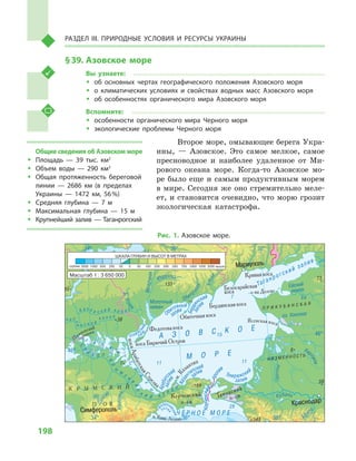 198
Раздел III. Природные условия и ресурсы Украины
§ 39.	Азовское море
Вы узнаете:
ŠŠ об основных чертах географического положения Азовского моря
ŠŠ о климатических условиях и  свойствах водных масс Азовского моря
ŠŠ об особенностях органического мира Азовского моря
Вспомните:
ŠŠ особенности органического мира Черного моря
ŠŠ экологические проблемы Черного моря
Второе море, омывающее берега Укра-
ины,  — Азовское. Это самое мелкое, самое
пресноводное и  наиболее удаленное от Ми-
рового океана море. Когда-то Азовское мо-
ре было еще и самым продуктивным морем
в мире. Сегодня же оно стремительно меле-
ет, и становится очевидно, что морю грозит
экологическая катастрофа.
Масштаб 1 : 3 650 000
косаАрабатскаяСтрел
ка
Ясенская коса
Б.Утлю
к
Обито
чная
Обиточный
Бердя
нский
Ф
еодоси
йский
зали
в
зал
ив
Арабатс
кий
Казан
типский
Темрюкский
Утлюкс
кий
ли
м.
залив
зали
в залив
залив
Юшанлы
Кир
пили
Карасевка
К а х о в с к и й к а н а л
з
а л
и
в
С
и
в
а
ш
С
е
в
е р о -
К
р
ы
м
с
к
и
йс
к и й к а н а л
Ч а п
ли
н с к и й
к а н а л
Перекопский
перешеек
м.Киик-Атлама
Керченский
прол
ив
А З О В С К О Е
М О Р Е
Керченский
п-ов
Таманский
п-ов
коса Бирючий Остров
Обиточная коса
Бердянская коса
Кривая коса
Белосарайская
коса
К Р Ы М С К И Й
П - О В
Мариуполь
Симферополь
о-ва Долгие
Молочная
Аф
ипс
Молочный
лиман
Ейский
лиман
оз. Ханское
Таганрогский залив
Ея
Ч Е Р Н О Е М О Р Е
П Р И К У Б А Н С К А Я
Н И З М Е Н Н О С Т Ь
выше
ШКАЛА ГЛУБИН И ВЫСОТ В МЕТРАХ
глубже
Рис. 1. Азовское море.
Общие сведения об Азовском море
ŠŠ Площадь  — 39  тыс. км2
ŠŠ Объем воды  — 290  км3
ŠŠ Общая протяженность береговой
линии  — 2686  км (в пределах
Украины  — 1472  км, 56 %)
ŠŠ Средняя глубина  — 7  м
ŠŠ Максимальная глубина  — 15  м
ŠŠ Крупнейший залив — Таганрогский
 