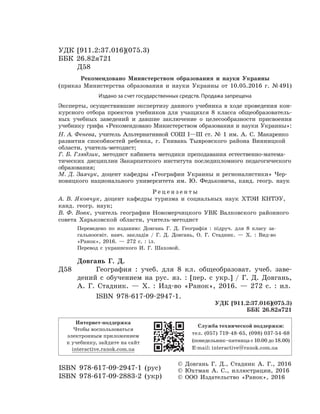УДК [911.2:37.016](075.3)
ББК 26.82я721
Д58
Рекомендовано Министерством образования и науки Украины
(приказ Министерства образования и науки Украины от 10.05.2016  г. № 491)
Издано за счет государственных средств. Продажа запрещена
Эксперты, осуществившие экспертизу данного учебника в ходе проведения кон-
курсного отбора проектов учебников для учащихся 8  класса общеобразователь-
ных учебных заведений и давшие заключение о целе­сообразности присвоения
учебнику грифа «Рекомендовано Министерством образования и науки Украины»:
Н. А. Фенева, учитель Альтернативной СОШ І—ІІІ ст. № 1 им. А. С. Макаренко
развития способностей ребенка, г. Гнивань Тывровского района Винницкой
области, учитель-методист;
Г. Б. Глюдзик, методист кабинета методики преподавания естественно-матема-
тических дисциплин Закарпатского института последипломного педагогического
образования;
М. Д. Заячук, доцент кафедры «Географии Украины и регионалистики» Чер-
новицкого национального университета им. Ю. Федьковича, канд. геогр. наук
Р е ц е н з е н т ы
А. В. Яковчук, доцент кафедры туризма и социальных наук ХТЭИ КНТЭУ,
канд. геогр. наук;
В. Ф. Вовк, учитель географии Новомерчицкого УВК Валковского районного
совета Харьковской области, учитель-методист
Переведено по изданию: Довгань Г. Д. Географія : підруч. для 8 класу за-
гальноосвіт. навч. закладів / Г. Д. Довгань, О. Г. Стадник. — Х. : Вид-во
«Ранок», 2016. — 272 с. : іл.
Перевод с украинского И.  Г.  Шаховой.
Довгань Г. Д.
Д58		 География : учеб. для 8 кл. общеобразоват. учеб. заве-
дений с обучением на рус. яз. : [пер. с укр.] / Г. Д. Довгань,
А. Г. Стадник. — Х. : Изд-во «Ранок», 2016. — 272 с. : ил.
ISBN 978-617-09-2947-1.
УДК [911.2:37.016](075.3)
ББК 26.82я721
ISBN 978-617-09-2947-1 (рус)
ISBN 978-617-09-2883-2 (укр)
© Довгань Г. Д., Стадник А. Г., 2016
© Юхтман А. С., иллюстрации, 2016
© ООО Издательство «Ранок», 2016
Интернет-поддержка
Чтобы воспользоваться
электронным приложением
к учебнику, зайдите на сайт
interactive.ranok.com.ua
Служба технической поддержки:
тел. (057) 719-48-65, (098) 037-54-68
(понедельник–пятница с 10.00 до 18.00)
E­-mail: interactive@ranok.com.ua
 