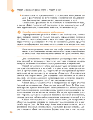 20
Раздел I. Географическая карта и работа с  ней
‹‹ специальные  — предназначены для решения конкретных за-
дач и  рассчитаны на потребителя определенной квалифика-
ции (инженерно-строительные, навигационные и  др.).
Также карты различают по назначению, в  зависимости от того,
в  каких сферах человеческой деятельности они используются: учеб-
ные, туристические, справочные, военные, технические и  др.
2	 Способы картографического изображения.
Картографические условные знаки — это особый язык, с помо-
щью которого можно не только передать определенные сведения
об объектах картографирования, но и  наглядно представить их про-
странственное размещение. С  этим не справятся другие средства
передачи информации, например описательные или математические.
Согласно исследованиям ученых, для того чтобы охарактеризовать участок
местности, изображенный на листе карты масштаба 1 : 100 000, понадобится око-
ло 200 тыс. слов. Такое описание займет не менее 400 страниц печатного текста.
Для изображения территориального распространения объек-
тов, явлений и  процессов существуют системы условных знаков,
которые называют способами картографического изображения.
Способ качественного фона используют для качественной ха-
рактеристики объектов и явлений, которые можно четко разграни-
чить в пространстве (рис. 1). Территорию по определенным призна-
кам делят на части, каждую из которых обозначают общепринятым
цветом или штриховкой. Для передачи количественных отличий
явлений, имеющих сплошное распространение в пределах выделен-
ных районов, используют способ количественного фона.
Способ ареалов заключается в  изображении на карте участка
(ареала) распространения объектов или явлений (рис. 2). Для пере-
дачи границ ареалов используют: оконтуривание их линией разного
рисунка, окрашивание или штриховку, равномерное размещение ху-
дожественных или символьных знаков. На картах природных усло-
вий Украины ареалами выделяют бассейны полезных ископаемых,
распространение районов неблагоприятных природных явлений и др.
Способ локализованных знаков используют для изображения
объектов, размеры которых не позволяют воспроизвести их в  мас-
штабе карты (рис. 3). Это могут быть населенные пункты, место-
рождения полезных ископаемых, отдельные формы рельефа. Ха-
рактеристику объектов передают форма, величина и цвет знаков.
 