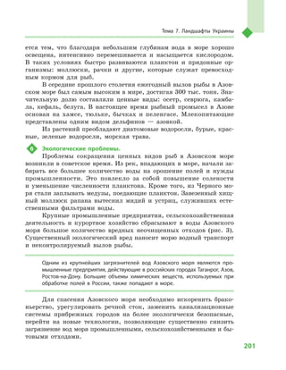 201
Тема 7. Ландшафты Украины
ется тем, что благодаря небольшим глубинам вода в  море хорошо
освещена, интенсивно перемешивается и  насыщается кислородом.
В  таких условиях быстро развиваются планктон и  придонные ор-
ганизмы: моллюски, рачки и  другие, которые служат превосход-
ным кормом для рыб.
В середине прошлого столетия ежегодный вылов рыбы в Азов-
ском море был самым высоким в мире, достигая 300 тыс. тонн. Зна-
чительную долю составляли ценные виды: осетр, севрюга, камба-
ла, кефаль, белуга. В  настоящее время рыбный промысел в  Азове
основан на хамсе, тюльке, бычках и  пеленгасе. Млекопитающие
представлены одним видом дельфинов  — азовкой.
Из растений преобладают диатомовые водоросли, бурые, крас-
ные, зеленые водоросли, морская трава.
6	 Экологические проблемы.
Проблемы сокращения ценных видов рыб в  Азовском море
возникли в советское время. Из рек, впадающих в море, начали за-
бирать все большее количество воды на орошение полей и  нужды
промышленности. Это повлекло за собой повышение солености
и  уменьшение численности планктона. Кроме того, из Черного мо-
ря стали заплывать медузы, поедающие планктон. Завезенный хищ-
ный моллюск рапана вытеснил мидий и  устриц, служивших есте-
ственными фильтрами воды.
Крупные промышленные предприятия, сельскохозяйственная
деятельность и  курортное хозяйство сбрасывают в  воды Азовского
моря большое количество вредных неочищенных отходов (рис. 3).
Существенный экологический вред наносит морю водный транспорт
и  неконтролируемый вылов рыбы.
Одним из крупнейших загрязнителей вод Азовского моря являются про-
мышленные предприятия, действующие в российских городах Таганрог, Азов,
Ростов-на-Дону. Большие объемы химических веществ, используемых при
обработке полей в  России, также попадают в  море.
Для спасения Азовского моря необходимо искоренить брако-
ньерство, урегулировать речной сток, заменить канализационные
системы прибрежных городов на более экологически безопасные,
перейти на новые технологии, позволяющие существенно снизить
загрязнение вод моря промышленными, сельскохозяйственными и бы-
товыми отходами.
 