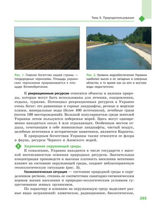 205
Тема 8. Природопользование
К рекреационным ресурсам относятся объекты и  явления приро-
ды, которые могут быть использованы для лечения, оздоровления,
отдыха, туризма. Потенциал рекреационных ресурсов в  Украине
очень богат: это равнинные и горные ландшафты, речные и морские
пляжи, минеральные воды (более 400  источников), лечебные грязи
(почти 100 месторождений). Большой популярностью среди жителей
Украины летом пользуются побережья морей. Здесь могут одновре-
менно находиться около 4  млн отдыхающих. Особенным местом от-
дыха, сочетающим в  себе живописные ландшафты, чистый воздух,
целебные источники и исторические памятники, являются Карпаты.
К природным богатствам Украины также относятся ее флора
и  фауна, ресурсы Черного и  Азовского морей.
3	 Загрязнение окружающей среды.
К сожалению, Украина находится в  числе государств с  высо-
кой интенсивностью освоения природных ресурсов. Значительная
концентрация производств и  высокая плотность населения негативно
влияют на состояние окружающей среды, создают неблагоприятную
геоэкологическую ситуацию (рис. 3).
Геоэкологическая ситуация — состояние природной среды в опре-
деленном регионе, степень ее соответствия санитарно-гигиеническим
нормам жизни населения и  природно-экологическим условиям су-
ществования живых организмов.
По характеру и влиянию на окружающую среду выделяют раз-
ные виды загрязнений: химическое, радиационное, биологическое,
Рис. 1. Главное богатство нашей страны  —
плодородные черноземы. Площадь украин-
ских черноземов приравнивается к  пло-
щади Великобритании.
Рис. 2. Уровень водообеспечения Украины
наиболее высок в  ее западных и  северных
областях, в  то время как на юге и  востоке
воды недостаточно.
 