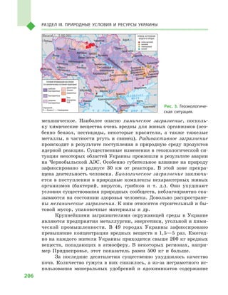 206
Раздел III. Природные условия и ресурсы Украины
механическое. Наиболее опасно химическое загрязнение, посколь-
ку химические вещества очень вредны для живых организмов (осо-
бенно бензол, пестициды, некоторые красители, а  также тяжелые
металлы, в  частности ртуть и  свинец). Радиоактивное загрязнение
происходит в  результате поступления в  природную среду продуктов
ядерной реакции. Существенные изменения в геоэкологической си-
туации некоторых областей Украины произошли в результате аварии
на Чернобыльской АЭС. Особенно губительное влияние на природу
зафиксировано в  радиусе 30  км от реактора. В  этой зоне прекра-
щена деятельность человека. Биологическое загрязнение заключа-
ется в  поступлении в природные комплексы нехарактерных живых
организмов (бактерий, вирусов, грибков и  т.  д.). Они ухудшают
условия существования природных сообществ, неблагоприятно ска-
зываются на состоянии здоровья человека. Довольно распростране-
ны механические загрязнения. К ним относятся строительный и бы-
товой мусор, упаковочные материалы и  др.
Крупнейшими загрязнителями окружающей среды в  Украине
являются предприятия металлургии, энергетики, угольной и хими-
ческой промышленности. В  49  городах Украины зафиксировано
превышение концентрации вредных веществ в  1,5—5  раз. Ежегод-
но на каждого жителя Украины приходится свыше 200 кг вредных
веществ, попадающих в  атмосферу. В  некоторых регионах, напри-
мер Приднепровье, этот показатель равен 500  кг и  больше.
За последние десятилетия существенно ухудшилось качество
почв. Количество гумуса в них снизилось, а из-за неграмотного ис-
пользования минеральных удобрений и  ядохимикатов содержание
24° 28° 32° 36° 40°
50°
46°
24° 28°
32° 36°
50°
46°
Днепр
Днестр
Дунай
Масштаб 1 : 15 000 000
À Ç Î Â Ñ Ü Ê Å
Ì Î Ð Å
Ì Î Ð Å× Î Ð Í Å
КраснодарСимферополь
Севастополь Ялта
Керчь
Армянск
Красноперекопск
Херсон
Л
Алчевск
Рубежное
Лисичанск С
Енакиево
Донецк Макеевка
ЗапорожьеКривой Рог
Мариуполь
ГорловкаДзержинскАртемовскСлавянск
Харьков
Полтава
Сумы
Чернигов
КИЕВЖитомир
Люблин
Луцк Ровно
Львов
Тернополь
Хмельницкий
Ивано
Франковск
Черновцы
Винница
Черкассы
Светловодск
Белая Церковь
Украинка
Кировоград
Александрия
Одесса
Измаил
КИШИНЕВ
Курск
Белгород
Днепропетровск
Днепродзержинск
Воронеж
Ужгород
Николаев
УСЛОВИЯ ПРОЖИВАНИЯ НАСЕЛЕНИЯ
(по экологическому состоянию территории)
наиболее
благоприятные
благоприятные
умеренно
благоприятные
Зона
отчуждения
ЧАЭС
УРОВЕНЬ ЗАГРЯЗНЕНИЯ
ВОЗДУХА В ГОРОДАХ
очень высокий
высокий
повышенный
низкий
Сокращения
Л — Луганск, С — Северодонецк
удовлетвори-
тельные
ухудшенные
Рис. 3. Геоэкологиче-
ская ситуация.
 