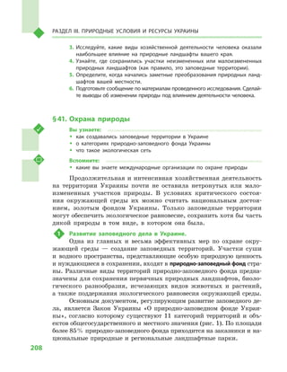 208
Раздел III. Природные условия и ресурсы Украины
3.	Исследуйте, какие виды хозяйственной деятельности человека оказали
наибольшее влияние на природные ландшафты вашего края.
4.	Узнайте, где сохранились участки неизмененных или малоизмененных
природных ландшафтов (как правило, это заповедные территории).
5.	Определите, когда начались заметные преобразования природных ланд-
шафтов вашей местности.
6.	 Подготовьте сообщение по материалам проведенного исследования. Сделай-
те выводы об изменении природы под влиянием деятельности человека.
§ 41.	 Охрана природы
Вы узнаете:
ŠŠ как создавались заповедные территории в  Украине
ŠŠ о категориях природно-заповедного фонда Украины
ŠŠ что такое экологическая сеть
Вспомните:
ŠŠ какие вы знаете международные организации по охране природы
Продолжительная и интенсивная хозяйственная деятельность
на территории Украины почти не оставила нетронутых или мало-
измененных участков природы. В  условиях критического состоя-
ния окружающей среды их можно считать национальным достоя-
нием, золотым фондом Украины. Только заповедные территории
могут обеспечить экологическое равновесие, сохранить хотя бы часть
дикой природы в  том виде, в  котором она была.
1	 Развитие заповедного дела в  Украине.
Одна из главных и  весьма эффективных мер по охране окру-
жающей среды  — создание заповедных территорий. Участки суши
и  водного пространства, представляющие особую природную ценность
и нуждающиеся в сохранении, входят в природно-заповедный фонд стра-
ны. Различные виды территорий природно-заповедного фонда предна-
значены для сохранения первичных природных ландшафтов, биоло-
гического разнообразия, исчезающих видов животных и  растений,
а  также поддержания экологического равновесия окружающей среды.
Основным документом, регулирующим развитие заповедного де-
ла, является Закон Украины «О природно-заповедном фонде Украи-
ны», согласно которому существуют 11  категорий территорий и  объ-
ектов общегосударственного и местного значения (рис. 1). По площади
более 85 % природно-заповедного фонда приходится на заказники и на-
циональные природные и  региональные ландшафтные парки.
 