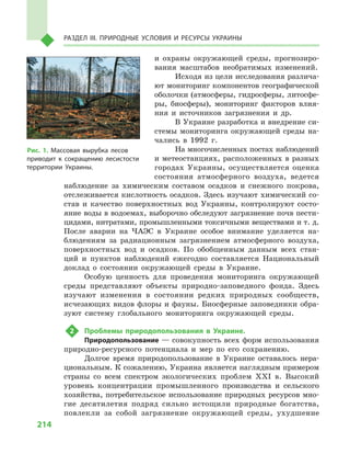 214
Раздел III. Природные условия и ресурсы Украины
и  охраны окружающей среды, прогнозиро-
вания масштабов необратимых изменений.
Исходя из цели исследования различа-
ют мониторинг компонентов географической
оболочки (атмосферы, гидросферы, литосфе-
ры, биосферы), мониторинг факторов влия-
ния и  источников загрязнения и  др.
В Украине разработка и внедрение си-
стемы мониторинга окружающей среды на-
чались в  1992  г.
На многочисленных постах наблюдений
и метеостанциях, расположенных в разных
городах Украины, осуществляется оценка
состояния атмосферного воздуха, ведется
наблюдение за химическим составом осадков и  снежного покрова,
отслеживается кислотность осадков. Здесь изучают химический со-
став и  качество поверхностных вод Украины, контролируют состо-
яние воды в водоемах, выборочно обследуют загрязнение почв пести-
цидами, нитратами, промышленными токсичными веществами и т. д.
После аварии на ЧАЭС в  Украине особое внимание уделяется на-
блюдениям за радиационным загрязнением атмосферного воздуха,
поверхностных вод и  осадков. По обобщенным данным всех стан-
ций и  пунктов наблюдений ежегодно составляется Национальный
доклад о  состоянии окружающей среды в  Украине.
Особую ценность для проведения мониторинга окружающей
среды представляют объекты природно-заповедного фонда. Здесь
изучают изменения в  состоянии редких природных сообществ,
исчезающих видов флоры и фауны. Биосферные заповедники обра-
зуют систему глобального мониторинга окружающей среды.
2	 Проблемы природопользования в  Украине.
Природопользование — совокупность всех форм использования
природно-ресурсного потенциала и  мер по его сохранению.
Долгое время природопользование в  Украине оставалось нера-
циональным. К сожалению, Украина является наглядным примером
страны со всем спектром экологических проблем XXI  в. Высокий
уровень концентрации промышленного производства и  сельского
хозяйства, потребительское использование природных ресурсов мно-
гие десятилетия подряд сильно истощили природные богатства,
повлекли за собой загрязнение окружающей среды, ухудшение
Рис. 1. Массовая вырубка лесов
приводит к  сокращению лесистости
территории Украины.
 