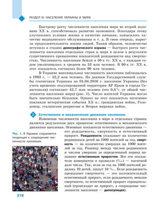 218
Раздел ІV. Население Украины и  мира
Быстрому росту численности населения мира во второй поло-
вине XX в. способствовало развитие экономики. Благодаря этому
улучшились условия жизни и  качество питания, повысилось ка-
чество медицинского обслуживания и  т.  д. В  свою очередь, вырос-
ла продолжительность жизни людей. Таким образом, человечество
вступило в  стадию демографического взрыва  — быстрого роста чис-
ленности населения отдельных стран и  мира в  целом в  результате
существенного превышения показателей рождаемости над смертно-
стью. Численность населения Земли в  50-х гг. XX в. с  каждым го-
дом увеличивалась в  среднем на 53  млн человек. В  90-х гг. XX  в.
этот показатель составлял более 90  млн человек.
В Украине максимальная численность населения наблюдалась
в  1993  г.  — 52,2  млн человек. По данным Государственной служ-
бы статистики Украины на 01.04.2016  г. население Украины (без
учета временно оккупированной территории АР Крым и города Се-
вастополя) составляет 42,7  млн человек (это 0,6 % от общей чис-
ленности населения мира) (рис. 1). Число жителей Украины могло
быть значительно большим. Однако на этот показатель негативно
повлияли исторические события ХХ в.: гражданская война, Голо-
домор, сталинские репрессии и  Вторая мировая война.
2	 Естественное и  механическое движение населения.
Изменение численности населения в  мире и  отдельных странах
является результатом двух процессов: естественного и  механического
движения населения. Основные показатели естественного движения —
это рождаемость, смертность и  естественный
прирост. Рождаемость указывает на количество
родившихся детей на 1000 жителей за год, смерт-
ность  — на количество умерших на 1000  жите-
лей за год. Разницу между числом родившихся
и  числом умерших за определенный период на-
зывают естественным приростом. Все эти показа-
тели измеряются в  промилле (‰)  — тысячной
доле числа. Так, если за год на 1000 жителей ро-
дилось 10 детей, пишут 10 ‰. Если рождаемость
превышает смертность  — это положительный
естественный прирост, если рождаемость меньше
смертности, то естественный прирост отрицатель-
ный (происходит не прирост, а  сокращение чис-
ленности населения  — депопуляция).
Рис. 1. В  Украине сохраняется
тенденция к  сокращению чис-
ленности населения.
 