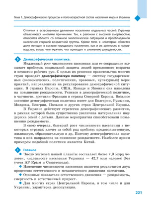 221
Тема 1. Демографические процессы и поло­-воз­раст­ной состав населения мира и Украины
Отличия в  естественном движении населения отдельных частей Украины
объясняются многими причинами. Так, к  районам с  высокой смертностью
относятся области со сложной экологической ситуацией и  преобладанием
населения старшей возрастной группы. Кроме того, в  некоторых областях
доля женщин в  составе городского населения, как и  их занятость в  произ-
водстве, выше, чем мужчин, что приводит к  снижению рождаемости.
5	 Демографическая политика.
Медленный рост численности населения или ее сокращение вы-
зывает проблемы социальной защиты людей преклонного возраста
и нехватки рабочих рук. С целью их решения правительства многих
стран проводят демографическую политику  — систему государствен-
ных (экономических, политических, правовых, культурных) меро-
приятий, направленных на регулирование демографической ситу-
ации. В  странах Европы, США, Канаде и  Японии она нацелена
на повышение рождаемости. Успехов в  демографической политике,
в частности, достигли Франция и страны Северной Европы. Большое
значение демографическая политика имеет для Болгарии, Румынии,
Молдовы, Венгрии, Польши и  других стран Центральной Европы.
В Украине действует стратегия демографического развития,
в  рамках которой была существенно увеличена материальная под-
держка семей с детьми. Данные мероприятия способствовали повы-
шению рождаемости.
В  свою очередь, быстрый рост численности населения в  не-
которых странах влечет за собой ряд проблем: продовольственную,
жилищную, образовательную и др. Поэтому демографическая поли-
тика в них направлена на снижение рождаемости. Наиболее ярким
примером подобной политики является Китай.
!	 Главное
‹‹ Число жителей нашей планеты составляет более 7,3  млрд че-
ловек, численность населения Украины  — 42,7  млн человек (без
учета АР Крым и  Севастополя).
‹‹ Изменение численности населения является результатом двух
процессов: естественного и  механического движения населения.
‹‹ Основные показатели естественного движения — рождаемость,
смертность и  естественный прирост.
‹‹ Для многих стран Центральной Европы, в  том числе и  для
Украины, характерна депопуляция.
 