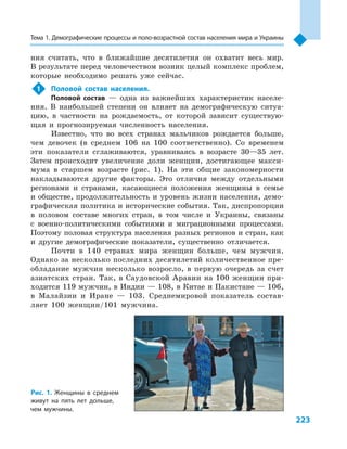 223
Тема 1. Демографические процессы и поло­-воз­раст­ной состав населения мира и Украины
ния считать, что в  ближайшие десятилетия он охватит весь мир.
В результате перед человечеством возник целый комплекс проблем,
которые необходимо решать уже сейчас.
1	 Половой состав населения.
Половой состав  — одна из важнейших характеристик населе-
ния. В  наибольшей степени он влияет на демографическую ситуа-
цию, в  частности на рождаемость, от которой зависит существую-
щая и  прогнозируемая численность населения.
Известно, что во всех странах мальчиков рождается больше,
чем девочек (в среднем 106  на 100 соответственно). Со временем
эти показатели сглаживаются, уравниваясь в  возрасте 30—35  лет.
Затем происходит увеличение доли женщин, достигающее макси-
мума в  старшем возрасте (рис. 1). На эти общие закономерности
накладываются другие факторы. Это отличия между отдельными
регионами и  странами, касающиеся положения женщины в  семье
и обществе, продолжительность и уровень жизни населения, демо-
графическая политика и исторические события. Так, диспропорции
в  половом составе многих стран, в  том числе и  Украины, связаны
с  военно-политическими событиями и  миграционными процессами.
Поэтому половая структура населения разных регионов и стран, как
и  другие демографические показатели, существенно отличается.
Почти в  140  странах мира женщин больше, чем мужчин.
Однако за несколько последних десятилетий количественное пре-
обладание мужчин несколько возросло, в  первую очередь за счет
азиатских стран. Так, в Саудовской Аравии на 100 женщин при-
ходится 119 мужчин, в Индии — 108, в Китае и Пакистане — 106,
в  Малайзии и  Иране  — 103. Среднемировой показатель состав-
ляет 100  женщин/101  мужчина.
Рис. 1. Женщины в  среднем
живут на пять лет дольше,
чем мужчины.
 