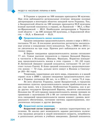 224
Раздел ІV. Население Украины и  мира
В Украине в среднем на 100 женщин приходится 86 мужчин.
При этом наблюдаются региональные отличия: меньшие половые
диспропорции в некоторых областях западной части Украины. Так,
в Закарпатской области на 100 женщин приходится 92,9 мужчины
(самый высокий показатель в стране), во Львовской — 90,1, в Ива-
но-Франковской  — 89,3. Наибольшие диспропорции в  Чернигов-
ской области — на 100 женщин 83 мужчины, в Харьковской обла-
сти  — 84,8, в  Киевской  — 85,9.
2	 Продолжительность жизни населения.
Средняя ожидаемая продолжительность жизни в мире в 2015 г.
составила 70 лет. В последние десятилетия достигнуты значитель-
ные успехи в повышении этого показателя. Так, с 2000 по 2015 г.
он увеличился на три года. Причем рост наблюдался во всех ре-
гионах мира.
В Европе ожидаемая продолжительность жизни составляет
77  лет. Самые высокие показатели в  странах Западной Европы,
в  частности в  Исландии, Швеции, Франции, Норвегии (ожидае-
мая продолжительность жизни в этих странах  — 81—82  года).
В  Латинской Америке средний показатель составляет 75  лет (от-
стает только Гаити). В Азии средний показатель продолжительно-
сти жизни  — 72  года, дольше всего живут в  Японии и  Сингапу-
ре (83—84  года).
Тенденции, характерные для всего мира, отразились и в нашей
стране: если в  2000  г. средняя ожидаемая продолжительность жиз-
ни в  Украине составляла 68  лет, то в  2014  г.  — почти 71,4  года.
Во всех областях Украины, кроме Закарпатской, в  городских
населенных пунктах продолжительность жизни приблизительно на
два года выше, чем в  сельских. Особенностью Украины, как и  ря-
да других государств Центральной Европы, является значительно
большая (на 10 лет) средняя продолжительность жизни женщин по
сравнению с  мужчинами (76  и  66  лет соответственно). На показа-
тель ожидаемой продолжительности жизни влияют: уровень мате-
риального обеспечения, состояние системы здравоохранения, эко-
логическая ситуация и  другие факторы.
3	 Возрастной состав населения.
Возрастной состав (структура)  — важная характеристика на-
селения. Ее анализ дает возможность заранее рассчитать количе-
ство трудовых ресурсов и людей пенсионного возраста, потребность
в  дошкольных детских и  учебных заведениях. Данный показатель
 