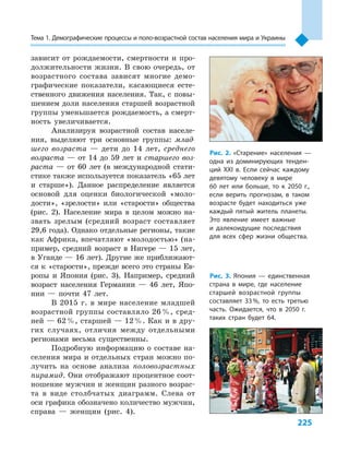 225
Тема 1. Демографические процессы и поло­-воз­раст­ной состав населения мира и Украины
зависит от рождаемости, смертности и  про-
должительности жизни. В  свою очередь, от
возрастного состава зависят многие демо-
графические показатели, касающиеся есте-
ственного движения населения. Так, с повы-
шением доли населения старшей возрастной
группы уменьшается рождаемость, а смерт-
ность увеличивается.
Анализируя возрастной состав населе-
ния, выделяют три основные группы: млад-
шего возраста  — дети до 14  лет, среднего
возраста  — от 14  до 59  лет и  старшего воз-
раста  — от 60  лет (в международной стати-
стике также используется показатель «65 лет
и  старше»). Данное распределение является
основой для оценки биологической «моло-
дости», «зрелости» или «старости» общества
(рис. 2). Население мира в  целом можно на-
звать зрелым (средний возраст составляет
29,6 года). Однако отдельные регионы, такие
как Африка, впечатляют «молодостью» (на-
пример, средний возраст в Нигере — 15 лет,
в Уганде — 16 лет). Другие же приближают-
ся к «старости», прежде всего это страны Ев-
ропы и  Япония (рис. 3). Например, средний
возраст населения Германии  — 46  лет, Япо-
нии  — почти 47  лет.
В 2015  г. в  мире население младшей
возрастной группы составляло 26 %, сред-
ней — 62 %, старшей — 12 %. Как и в дру-
гих случаях, отличия между отдельными
регионами весьма существенны.
Подробную информацию о  составе на-
селения мира и отдельных стран можно по-
лучить на основе анализа половозрастных
пирамид. Они отображают процентное соот-
ношение мужчин и женщин разного возрас-
та в  виде столбчатых диаграмм. Слева от
оси графика обозначено количество мужчин,
справа  — женщин (рис. 4).
Рис. 2. «Старение» населения  —
одна из доминирующих тенден-
ций XXI в. Если сейчас каждому
девятому человеку в  мире
60  лет или больше, то к  2050  г.,
если верить прогнозам, в  таком
возрасте будет находиться уже
каждый пятый житель планеты.
Это явление имеет важные
и  далекоидущие последствия
для всех сфер жизни общества.
Рис. 3. Япония  — единственная
страна в  мире, где население
старшей возрастной группы
составляет 33 %, то есть третью
часть. Ожидается, что в  2050  г.
таких стран будет 64.
 