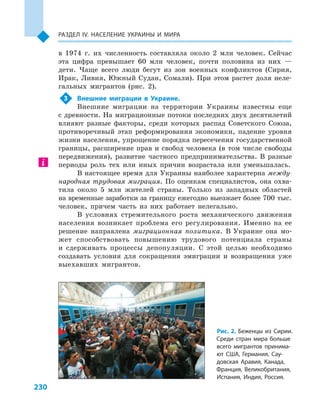 230
Раздел ІV. Население Украины и  мира
в  1974  г. их численность составляла около 2  млн человек. Сейчас
эта цифра превышает 60  млн человек, почти половина из них  —
дети. Чаще всего люди бегут из зон военных конфликтов (Сирия,
Ирак, Ливия, Южный Судан, Сомали). При этом растет доля неле-
гальных мигрантов (рис. 2).
3	 Внешние миграции в  Украине.
Внешние миграции на территории Украины известны еще
с древности. На миграционные потоки последних двух десятилетий
влияют разные факторы, среди которых распад Советского Союза,
противоречивый этап реформирования экономики, падение уровня
жизни населения, упрощение порядка пересечения государственной
границы, расширение прав и  свобод человека (в том числе свободы
передвижения), развитие частного предпринимательства. В  разные
периоды роль тех или иных причин возрастала или уменьшалась.
В настоящее время для Украины наиболее характерна между-
народная трудовая миграция. По оценкам специалистов, она охва-
тила около 5  млн жителей страны. Только из западных областей
на временные заработки за границу ежегодно выезжает более 700 тыс.
человек, причем часть из них работает нелегально.
В условиях стремительного роста механического движения
населения возникает проблема его регулирования. Именно на ее
решение направлена миграционная политика. В Украине она мо-
жет способствовать повышению трудового потенциала страны
и  сдерживать процессы депопуляции. С  этой целью необходимо
создавать условия для сокращения эмиграции и  возвращения уже
выехавших мигрантов.
Рис. 2. Беженцы из Сирии.
Среди стран мира больше
всего мигрантов принима-
ют США, Германия, Сау-
довская Аравия, Канада,
Франция, Великобритания,
Испания, Индия, Россия.
 