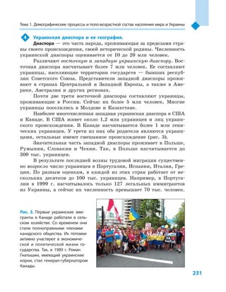231
Тема 1. Демографические процессы и поло­-воз­раст­ной состав населения мира и Украины
4	 Украинская диаспора и  ее география.
Диаспора — это часть народа, проживающая за пределами стра-
ны своего происхождения, своей исторической родины. Численность
украинской диаспоры оценивается от 10  до 20  млн человек.
Различают восточную и западную украинскую диаспору. Вос-
точная диаспора насчитывает более 7  млн человек. Ее составляют
украинцы, населяющие территории государств  — бывших респуб­
лик Советского Союза. Представители западной диаспоры прожи-
вают в  странах Центральной и  Западной Европы, а  также в  Аме-
рике, Австралии и  других регионах.
Почти две трети восточной диаспоры составляют украинцы,
проживающие в  России. Сейчас их более 5  млн человек. Многие
украинцы поселились в  Молдове и  Казахстане.
Наиболее многочисленная западная украинская диаспора в США
и  Канаде. В  США живет около 1,2  млн украинцев и  лиц украин-
ского происхождения. В  Канаде насчитывается более 1  млн этни-
ческих украинцев. У  трети из них оба родителя являются украин-
цами, остальные имеют смешанное происхождение (рис. 3).
Значительная часть западной диаспоры проживает в  Польше,
Румынии, Словакии и  Чехии. Так, в  Польше насчитывается до
300  тыс. украинцев.
В  результате последней волны трудовой миграции существен-
но возросло число украинцев в Португалии, Испании, Италии, Гре-
ции. По разным оценкам, в  каждой из этих стран работает от не-
скольких десятков до 100  тыс. украинцев. Например, в  Португа-
лии в  1999  г. насчитывалось только 127  легальных иммигрантов
из Украины, а  сейчас их численность превышает 70  тыс. человек.
Рис. 3. Первые украинские эми-
гранты в  Канаде работали в  сель-
ском хозяйстве. Со временем они
стали полноправными членами
канадского общества. Их потомки
активно участвуют в  экономиче-
ской и  политической жизни го-
сударства. Так, в  1989  г. Роман
Гнатышин, имеющий украинские
корни, стал генерал-губернатором
Канады.
 