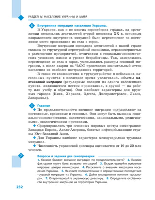 232
Раздел ІV. Население Украины и  мира
5	 Внутренние миграции населения Украины.
В Украине, как и  во многих европейских странах, на протя-
жении нескольких десятилетий второй половины XX в. основным
направлением внутренних миграций было перемещение на посто-
янное место проживания из села в  город.
Внутренние миграции последних десятилетий в  нашей стране
связаны со структурной перестройкой экономики, неравномерностью
в  размещении предприятий, отличиями в  социально-экономиче-
ских условиях жизни и  уровне безработицы. Так, замедлилось
перемещение из села в  город, уменьшились размеры сезонной ми-
грации, а  после аварии на ЧАЭС происходил значительный отток
населения из наиболее пострадавших территорий.
В связи со сложностями в трудоустройстве в небольших на-
селенных пунктах в  последнее время увеличились объемы ма-
ятниковой миграции (регулярные поездки из одного населенного
пункта, являющегося местом проживания, в  другой  — на рабо-
ту или учебу и  обратно). Они наиболее характерны для круп-
ных городов (Киев, Харьков, Одесса, Днепропетровск, Львов,
Запорожье).
!	 Главное
‹‹ По продолжительности внешние миграции подразделяют на
постоянные, временные и сезонные. Они могут быть вызваны соци-
ально-экономическими, политическими, национальными, религиоз-
ными, экологическими причинами.
‹‹ Сформировались три основных мировых центра иммиграции:
Западная Европа, Англо-Америка, богатые нефтедобывающие стра-
ны Юго-Западной Азии.
‹‹ Для Украины наиболее характерна международная трудовая
миграция.
‹‹ Численность украинской диаспоры оценивается от 10 до 20 млн
человек.
Вопросы и  задания для самопроверки
1.  Какими бывают внешние миграции по продолжительности?  2.  Какими
факторами могут быть вызваны миграции?  3.  Охарактеризуйте основные
мировые центры иммиграции.  4.  Расскажите о  внешних миграциях насе-
ления Украины.  5. Назовите положительные и отрицательные последствия
трудовой миграции из Украины.  6.  Дайте определение понятия «диаспо-
ра».  7.  Охарактеризуйте украинскую диаспору.  8.  Определите особенно-
сти внутренних миграций на территории Украины.
 