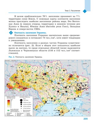 235
Тема 2. Расселение
В целом приблизительно 70 % населения проживает на 7 %
территории суши Земли. С  помощью карты плотности населения
можно проследить наиболее заселенные районы мира. Это Восточ-
ная Азия (в первую очередь территории в  нижнем течении рек
Хуанхэ и  Янцзы), Южная Азия (бассейн реки Ганг), Западная
Европа и  северо-восток США.
2	 Плотность населения Украины.
Плотность населения Украины значительно выше среднеми-
рового показателя и составляет 74 чел./км2
, хотя имеет тенденцию
к  уменьшению.
Плотность населения в  разных частях Украины существен-
но отличается (рис. 2). Если в  общем этот показатель наиболее
высок на востоке, то среди отдельных областей также выделяются
Львовская и  Черновицкая области (116  и  112  чел./км2
  соответ-
ственно).
о. Змеиный
24° 26° 28° 30° 32° 34° 36° 38° 40°
50°
48°
46°
52°
50°
48°
46°
24° 26°
28° 30° 32° 34° 36° 38°
Симферополь
Севастополь
Евпатория
Херсон
Николаев
Луганск
Алчевск
Северодонецк
Донецк
Мариуполь
Бердянск
Керчь
Мелитополь
Запорожье
Харьков
Полтава
Кременчуг
Сумы
Чернигов
КИЕВ
Житомир
Белая Церковь
Гомель
Люблин
Луцк
Ровно
Львов
Ужгород
Черновцы
Винница
Черкассы
Кировоград
Одесса
Краснодар
Ростов-
-на-Дону
КИШИНЕВ
Ясси
Сату-Марэ
Бая-Марэ
Браїла
Кривой Рог
Никополь
Курск
Белгород
Жешув
Галац
Днепропетровск
Воронеж
Павлоград
(Украина)
Ñàìàðà
Äíåñòð
Ñàí
Ïðóò
Ñëó÷
Åÿ
Ðàóò
À Ç Î Â Ñ Ê Î Å
Ì Î Ð Å
Ñàëãèð
Èíãóëåö
Äîí
Äîí
Îñêîë
Ñåâåðñêèé
Ïñåë
Äíåï
ð
Ñó
ëà
Ñåéì
Äåñíà
Ïðèïÿòü
Òåòåð
åâ
Ðîñü
Äíåñòðîâñêîå
âäõð.
Þæ.
Áóã
Äóíàé
Ïðóò
Äíåñòð
Ïðèïÿòü
Âèñëà
Ñòûð
Çàï.Áóã
ÃîðûíüÆ
èæèÿ
Òèññà
Êóáàíü
Áè
òþã
Ñ³ðå
ò
Òèñ
à
Á³ñòð³
öà
Äíåïð
Äîíåö
Ñîñíà
Îðåëü
Ñåðåò
× Å Ð Í Î Å Ì Î Ð Å
Масштаб 1 : 9 000 000
Âîðñêëà
ÑËÎÂÀКИЯ
Ï
Î
Ë
Ü
Ш
À
Ð Ó Ì Ы Í И ß
Ì
Î
Ë
ÄÎÂ
À
Á Е Ë А Ð Ó Ñ Ь
²
В
ЕНГРИЯ
Ð
Î
Ñ
СИß
Т
I
Х
Д
М
Г
К
С
Г — Горловка
Д — Днепродзержинск
И — Ивано-Франковск
К — Краматорск
М — Макеевка
С — Славянск
Т — Тернополь
Х — Хмельницкий
СОКРАЩЕНИЯ
62,9
42,6
37,1
52,3
42,9
52,7
41,1
56,8
47,3
83,4
59,8 79,3
61,1
54,9
67,1
60,5
67,2
60,1
59,5
65,9
60,3
90,3
76,2
86,4
50,7
ПЛОТНОСТЬ СЕЛЬСКОГО
НАСЕЛЕНИЯ (чел./км2
)
НАСЕЛЕННЫЕ ПУНКТЫ (чел.)
Города
1 млн и более
от 500 тыс. до 1 млн
от 100 тыс. до 500 тыс.
от 50 тыс. до 100 тыс.
от 10 тыс. до 50 тыс.
Другие населенные
пункты до 10 тыс.
до
20
40
60
80
100
более
Уровень урбанизации
в административных
областях и АР Крым (%)
62,9
Рис. 2. Плотность населения Украины.
 