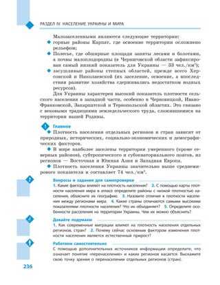 236
Раздел ІV. Население Украины и  мира
Малозаселенными являются следующие территории:
‹‹ горные районы Карпат, где освоение территории осложнено
рельефом;
‹‹ Полесье, где обширные площади заняты лесами и  болотами,
а  почвы малоплодородны (в Черниговской области зафиксиро-
ван самый низкий показатель для Украины  — 33  чел./км2
);
‹‹ засушливые районы степных областей, прежде всего Хер-
сонской и  Николаевской (их заселение, освоение, а  впослед-
ствии развитие хозяйства сдерживались недостатком водных
ресурсов).
Для Украины характерен высокий показатель плотности сель-
ского населения в  западной части, особенно в  Черновицкой, Ивано-
Франковской, Закарпатской и  Тернопольской областях. Это связано
с  вековыми традициями земледельческого труда, сложившимися на
территории нашей Родины.
!	 Главное
‹‹ Плотность населения отдельных регионов и  стран зависит от
природных, исторических, социально-экономических и  демографи-
ческих факторов.
‹‹ В мире наиболее заселены территории умеренного (кроме се-
верных районов), субтропического и субэкваториального поясов, из
регионов  — Восточная и  Южная Азия и  Западная Европа.
‹‹ Плотность населения Украины значительно выше среднеми-
рового показателя и  составляет 74  чел./км2
.
Вопросы и  задания для самопроверки
1. Какие факторы влияют на плотность населения?  2. С помощью карты плот-
ности населения мира в  атласе определите районы с  низкой плотностью на-
селения, объясните их географию.  3.  Назовите отличия в  плотности населе-
ния между регионами мира.  4.  Какие страны отличаются самыми высокими
показателями плотности населения? Что их объединяет?  5.  Определите осо-
бенности расселения на территории Украины. Чем их можно объяснить?
Давайте подумаем
1.  Как современные миграции влияют на плотность населения отдельных
регионов, стран?  2.  Почему сейчас основным фактором изменения плот-
ности населения является естественный прирост?
Работаем самостоятельно
С  помощью дополнительных источников информации определите, что
означает понятие «перенаселение» и  каких регионов касается. Выскажите
свою точку зрения о  перенаселении отдельных регионов (стран).
 
