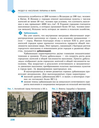 238
Раздел ІV. Население Украины и  мира
показатель колеблется от 200 человек в Исландии до 100 тыс. человек
в  Китае. В  Японии к  городам относят населенные пункты с  числом
жителей не менее 50  тыс. человек при условии, что плотность населе-
ния в  них превышает 4000  чел./км2
. В  Украине городами считаются
населенные пункты, в которых проживает более 10 тыс. человек (ино-
гда меньше), большая часть которых не занята в  сельском хозяйстве.
2	 Урбанизация.
Вы уже знаете, что внутренние миграции обеспечивают пере-
распределение населения по стране, а  их основное направление  —
село  — город. Именно благодаря этому в  начале XXI в. рост доли
жителей городов вдвое превысил показатель прироста общей чис-
ленности населения мира. Этот процесс, связанный с быстрым ростом
городского населения и повышением роли городов в развитии обще-
ства, называется урбанизацией.
Урбанизация характеризуется двумя главными показателями:
темпами и  уровнем. Темпы урбанизации  — это скорость роста доли
городских жителей в общей численности населения. Уровень урбани-
зации отображает долю городских жителей в общей численности на-
селения. Она возрастает в  результате естественного и  механическо-
го движения населения; преобразования сельских населенных пунктов
в  города (рис. 1); формирования пригородных зон.
В высокоразвитых и менее развитых странах урбанизация про-
исходит неодинаково. Для высокоразвитых стран характерны:
‹‹ высокий уровень урбанизации (65 % и выше; в некоторых стра-
нах он составляет более 90 %);
‹‹ низкие темпы урбанизации (из-за невысокого естественного при-
роста населения и сокращения миграции из сельской местности);
Рис. 1. Английский город Ноттингем в  XIX в. Рис. 2. Фавелы (трущобы) в  Бразилии.
 