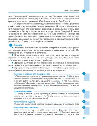 241
Тема 2. Расселение
или Приозерный (расположен к  югу от Великих озер между го-
родами Чикаго и  Питсбург) и  Сансан, или Южно-Калифорнийский
(расположен между городами Сан-Франциско и  Сан-Диего).
В Европе также находятся два мегалополиса: Лонлив (Англий-
ский), сформировавшийся между городами Лондон и  Ливерпуль,
и Прирейнский. Он охватывает территории нескольких стран, при-
легающих к Рейну и далее, включая территорию Северной Италии.
В  каждом из них сосредоточено 30—35  млн жителей. Иногда эти
мегалополисы объединяют в  один под названием «Голубой банан»
(название указывает на форму мегалополиса и принадлежность к Ев-
ропейскому Союзу с  его голубым флагом).
!	 Главное
‹‹ Населенными пунктами называют застроенные земельные участ-
ки, используемые как места постоянного проживания людей. Их
разделяют на городские и  сельские.
‹‹ В Украине к  городам относят населенные пункты, в  которых
проживает более 10  тыс. человек (иногда меньше), большая часть
которых не занята в  сельском хозяйстве.
‹‹ Процесс быстрого роста городского населения и  повышения
роли городов в  развитии общества носит название урбанизация.
‹‹ В результате процессов урбанизации и субурбанизации возникают
новые формы расселения  — агломерации и  мегалополисы.
Вопросы и  задания для самопроверки
1. Чем отличаются городские и сельские населенные пункты?  2. Дайте опре-
деление понятий «урбанизация» и  «субурбанизация».  3.  Расскажите, как
и  почему растет численность городского населения.  4.  Что такое ложная
урбанизация? Для каких стран она характерна?  5.  Где расположены круп-
нейшие городские агломерации?  6.  Что такой мировой город?  7.  Как об-
разуются мегалополисы?
Давайте подумаем
1.  Почему в  разных странах существуют разные подходы к  причислению
населенных пунктов к  городам?  2.  Почему именно на Азию приходится
половина городского населения мира?
Практическое задание
Обозначьте на контурной карте крупнейшие городские агломерации мира.
Работаем самостоятельно
1. Сравните темпы и уровень урбанизации, а также формы расселения двух
регионов мира на выбор (согласовав с  учителем).  2.  Выясните, какие ме-
галополисы возникли первыми. Подготовьте сообщение об одном из них.
 