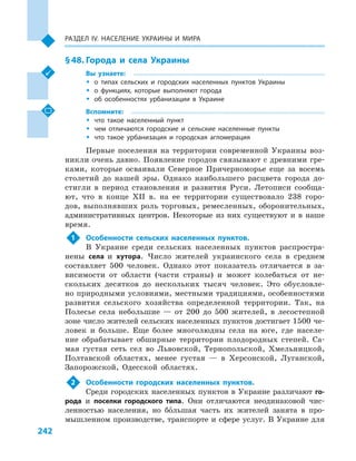 242
Раздел ІV. Население Украины и  мира
§ 48.	Города и  села Украины
Вы узнаете:
ŠŠ о типах сельских и  городских населенных пунктов Украины
ŠŠ о функциях, которые выполняют города
ŠŠ об особенностях урбанизации в  Украине
Вспомните:
ŠŠ что такое населенный пункт
ŠŠ чем отличаются городские и  сельские населенные пункты
ŠŠ что такое урбанизация и  городская агломерация
Первые поселения на территории современной Украины воз-
никли очень давно. Появление городов связывают с древними гре-
ками, которые осваивали Северное Причерноморье еще за восемь
столетий до нашей эры. Однако наибольшего расцвета города до-
стигли в  период становления и  развития Руси. Летописи сообща-
ют, что в  конце XII в. на ее территории существовало 238  горо-
дов, выполнявших роль торговых, ремесленных, оборонительных,
административных центров. Некоторые из них существуют и  в наше
время.
1	 Особенности сельских населенных пунктов.
В Украине среди сельских населенных пунктов распростра-
нены села и  хутора. Число жителей украинского села в  среднем
составляет 500  человек. Однако этот показатель отличается в  за-
висимости от области (части страны) и  может колебаться от не-
скольких десятков до нескольких тысяч человек. Это обусловле-
но природными условиями, местными традициями, особенностями
развития сельского хозяйства определенной территории. Так, на
Полесье села небольшие  — от 200  до 500  жителей, в  лесостепной
зоне число жителей сельских населенных пунктов достигает 1500 че-
ловек и  больше. Еще более многолюдны села на юге, где населе-
ние обрабатывает обширные территории плодородных степей. Са-
мая густая сеть сел во Львовской, Тернопольской, Хмельницкой,
Полтавской областях, менее густая  — в  Херсонской, Луганской,
Запорожской, Одесской областях.
2	 Особенности городских населенных пунктов.
Среди городских населенных пунктов в Украине различают го-
рода и  поселки городского типа. Они отличаются неодинаковой чис-
ленностью населения, но большая часть их жителей занята в  про-
мышленном производстве, транспорте и сфере услуг. В Украине для
 