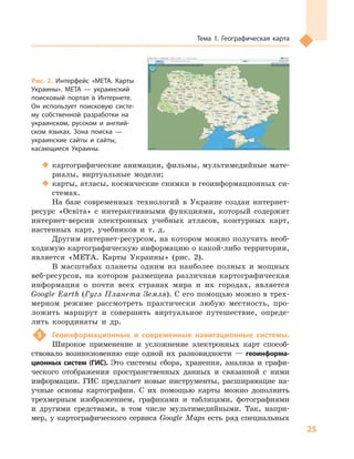25
Тема 1. Географическая карта
‹‹ картографические анимации, фильмы, мультимедийные мате-
риалы, виртуальные модели;
‹‹ карты, атласы, космические снимки в геоинформационных си-
стемах.
На базе современных технологий в  Украине создан интернет-
ресурс «Освіта» с  интерактивными функциями, который содержит
интернет-версии электронных учебных атласов, контурных карт,
настенных карт, учебников и  т.  д.
Другим интернет-ресурсом, на котором можно получить необ-
ходимую картографическую информацию о какой-либо территории,
является «МЕТА. Карты Украины» (рис. 2).
В масштабах планеты одним из наиболее полных и  мощных
веб-ресурсов, на котором размещена различная картографическая
информация о  почти всех странах мира и  их городах, является
Google Earth (Гугл Планета Земля). С его помощью можно в трех-
мерном режиме рассмотреть практически любую местность, про-
ложить маршрут и  совершить виртуальное путешествие, опреде-
лить координаты и  др.
3	 Геоинформационные и  современные навигационные системы.
Широкое применение и  усложнение электронных карт способ-
ствовало возникновению еще одной их разновидности  — геоинформа-
ционных систем (ГИС). Это системы сбора, хранения, анализа и  графи-
ческого отображения пространственных данных и  связанной с  ними
информации. ГИС предлагает новые инструменты, расширяющие на-
учные основы картографии. С  их помощью карты можно дополнить
трехмерным изображением, графиками и  таблицами, фотографиями
и  другими средствами, в  том числе мультимедийными. Так, напри-
мер, у  картографического сервиса Google Maps есть ряд специальных
Рис. 2. Интерфейс «МЕТА. Карты
Украины». МЕТА  — украинский
поисковый портал в  Интернете.
Он использует поисковую систе-
му собственной разработки на
украинском, русском и  англий-
ском языках. Зона поиска  —
украинские сайты и  сайты,
касающиеся Украины.
 
