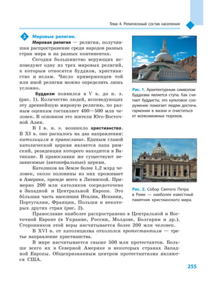255
Тема 4. Религиозный состав населения
2	 Мировые религии.
Мировая религия — религия, получив-
шая распространение среди народов разных
стран мира и  на разных континентах.
Сегодня большинство верующих ис-
поведуют одну из трех мировых религий,
к  которым относятся буддизм, христиан-
ство и  ислам. Число приверженцев той
или иной религии можно определить лишь
условно.
Буддизм появился в  V в. до н. э.
(рис. 1). Количество людей, исповедующих
эту древнейшую мировую религию, по раз-
ным оценкам составляет 400—500  млн че-
ловек. В основном это жители Юго-Восточ-
ной Азии.
В I  в. н.  э. возникло христианство.
В  XI  в. оно распалось на два направления:
католицизм и православие. Единым главой
католической церкви является папа рим-
ский, резиденция которого находится в Ва-
тикане. В  православии же существуют не-
зависимые (автокефальные) церкви.
Католиков на Земле более 1,2 млрд че-
ловек, около половины из них проживает
в  Америке, прежде всего в  Латинской. При-
мерно 200  млн католиков сосредоточено
в  Западной и  Центральной Европе. Это
большая часть населения Италии, Испании,
Португалии, Франции, Польши и  некото-
рых других стран (рис. 2).
Православие наиболее распространено в Центральной и Вос-
точной Европе (в Украине, России, Молдове, Болгарии и  др.).
Сторонников этой веры насчитывается более 200  млн человек.
В XVI в. от католицизма откололся протестантизм  — тре-
тье направление христианства.
В мире насчитывается свыше 500  млн протестантов. Боль-
ше всего их в  Северной Америке и  некоторых странах Запад-
ной Европы. Общепризнанным центром протестантизма являют-
ся США.
Рис. 1. Архитектурным символом
буддизма является ступа. Как счи-
тают буддисты, это культовое соо-
ружение помогает людям достичь
гармонии в  жизни и  очиститься
от всевозможных пороков.
Рис. 2. Собор Святого Петра
в  Риме  — наиболее известный
памятник христианского мира.
 