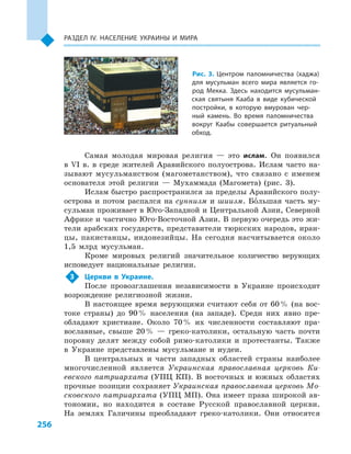 256
Раздел ІV. Население Украины и  мира
Самая молодая мировая религия  — это ислам. Он появился
в  VI в. в  среде жителей Аравийского полуострова. Ислам часто на-
зывают мусульманством (магометанством), что связано с  именем
основателя этой религии  — Мухаммада (Магомета) (рис. 3).
Ислам быстро распространился за пределы Аравийского полу-
острова и  потом распался на суннизм и  шиизм. Большая часть му-
сульман проживает в Юго-Западной и Центральной Азии, Северной
Африке и частично Юго-Восточной Азии. В первую очередь это жи-
тели арабских государств, представители тюркских народов, иран-
цы, пакистанцы, индонезийцы. На сегодня насчитывается около
1,5  млрд мусульман.
Кроме мировых религий значительное количество верующих
исповедует национальные религии.
3	 Церкви в  Украине.
После провозглашения независимости в  Украине происходит
возрождение религиозной жизни.
В настоящее время верующими считают себя от 60 % (на вос-
токе страны) до 90 % населения (на западе). Среди них явно пре-
обладают христиане. Около 70 % их численности составляют пра-
вославные, свыше 20 %  — греко-католики, остальную часть почти
поровну делят между собой римо-католики и  протестанты. Также
в  Украине представлены мусульмане и  иудеи.
В центральных и  части западных областей страны наиболее
многочисленной является Украинская православная церковь Ки-
евского патриархата (УПЦ КП). В восточных и южных областях
прочные позиции сохраняет Украинская православная церковь Мо-
сковского патриархата (УПЦ МП). Она имеет права широкой ав-
тономии, но находится в  составе Русской православной церкви.
На землях Галичины преобладают греко-католики. Они относятся
Рис. 3. Центром паломничества (хаджа)
для мусульман всего мира является го-
род Мекка. Здесь находится мусульман-
ская святыня Кааба в  виде кубической
постройки, в  которую вмурован чер-
ный камень. Во время паломничества
вокруг Каабы совершается ритуальный
обход.
 