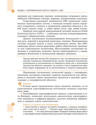 26
Раздел I. Географическая карта и работа с  ней
программ для управления картами, позволяющих встраивать карты,
добавлять собственные контуры, маркеры, интерактивные подсказки.
Существенно расширяет возможности ГИС применение совре-
менных навигационных систем, с  помощью которых можно опреде-
лять координаты, скорость и  направление движения объектов в  лю-
бой точке земного шара, в  любое время суток, при любой погоде.
Наиболее популярной навигационной системой является Global
Positioning System (GPS) — глобальная система позиционирования,
созданная американскими учеными.
Данные спутникового позиционирования используются в  воен-
ном деле, морской и воздушной навигации, геодезии. Навигационные
системы надежно вошли в  нашу повседневную жизнь. Без GPS-
навигации сейчас сложно представить работу общественного транспор-
та или туристические путешествия. Использование спутниковой на-
вигации в  устройствах позволяет быстро ориентироваться в  городе,
выбирать безопасный и  оптимальный маршрут движения.
Принцип действия системы GPS заключается в том, что навигационные спутники
излучают специальные электромагнитные сигналы. Аппаратура пользователей,
установленная на расположенных на поверхности Земли или в  околоземном
пространстве объектах, принимает эти сигналы и  после определенной обра-
ботки выдает информацию об  их местоположении и  скорости перемещения.
Применение спутниковых технологий наряду с  геоинформа-
ционными системами открывает широкие возможности для наблю-
дения и изучения любых динамичных процессов и явлений, проис-
ходящих в  географической оболочке.
!	 Главное
‹‹ В наше время традиционные карты являются важным, но не
единственным картографическим источником познания окружаю-
щего мира.
‹‹ Разнообразные картографические сервисы, существующие в се-
ти Интернет, позволяют использовать высокоточные картографиче-
ские материалы в цифровом формате, получать новейшую информа-
цию и  создавать карты самостоятельно.
Вопросы и  задания для самопроверки
1.  Какие явления и  процессы вы можете исследовать с  помощью географиче-
ского атласа для 8  класса?  2.  Назовите виды картографических интернет-
источников.  3. Что такое веб-картография? Приведите примеры форм работы
с картографическими изображениями, доступных благодаря компьютерным тех-
 