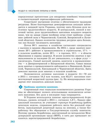 262
Раздел ІV. Население Украины и  мира
определенные препятствия для внедрения новейших технологий
и  соответствующей переквалификации работников.
Существуют внутренние отличия в  обеспеченности трудовыми
ресурсами. Более благоприятная демографическая ситуация наблю-
дается в  западной части Украины, поэтому здесь большая доля на-
селения трудоспособного возраста. В  центральной, южной и  вос-
точной частях доля трудоспособного населения младшего возраста
ниже, чем на западе стране (особенно остро стоит проблема «старе-
ния» рабочей силы в Черниговской, Сумской, Запорожской и Луган-
ской областях). Однако количество трудовых ресурсов здесь больше,
так как больше численность населения.
Почти 90 % занятых в  хозяйстве составляют специалисты
с  высшим и  средним образованием. На 2015  г. среди занятого насе-
ления 20 % работает в  промышленности и  строительстве, 17 %  —
в  сельском хозяйстве, почти 20 %  — в  торговле, 15 %  — в  области
образования и охраны здоровья. В целом количество занятых в про-
мышленности за последние 25  лет уменьшилось, а  в сфере услуг  —
увеличилась. Самый высокий уровень занятости в  промышленно-
сти  — в  Днепропетровской и  Запорожской областях. Самая низкая
доля занятых в промышленности наблюдается в Винницкой, Волын-
ской, Тернопольской, Хмельницкой и Черниговской областях. Здесь
довольно высокая доля занятых в  сельском хозяйстве.
Экономически активное население в  возрасте 15—70  лет
в  2015  г. составило 18,2  млн человек, или 62,3 % населения соот-
ветствующей возрастной группы (рис. 1). По международным стан-
дартам этот показатель довольно высок.
2	 Проблемы занятости населения.
Современный этап социально-экономического развития Укра-
ины не обеспечивает полного использования экономически актив-
ного населения. Его доля в  последние годы сокращается.
В Украине используется понятие зарегистрированной безра-
ботицы, уровень которой в  2015  г. составлял 1,8 %. Однако офи-
циальный показатель не учитывает скрытую безработицу (работа
неполную неделю, сохранение рабочего места без реальной отра-
ботки, вынужденный досрочный выход на пенсию), а  также без-
работицу без обращения в  Государственную службу занятости.
Поэтому уровень безработицы, рассчитанный по методологии Меж-
дународной организации труда (МОТ), в  пять раз превышает по-
казатель зарегистрированной безработицы.
 