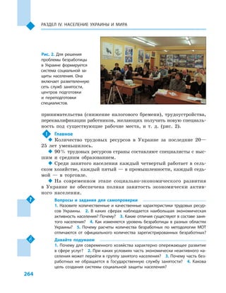 264
Раздел ІV. Население Украины и  мира
принимательства (снижение налогового бремени), трудоустройства,
переквалификации работников, желающих получить новую специаль-
ность под существующие рабочие места, и  т.  д. (рис. 2).
!	 Главное
‹‹ Количество трудовых ресурсов в  Украине за последние 20—
25  лет уменьшилось.
‹‹ 90 % трудовых ресурсов страны составляют специалисты с выс-
шим и  средним образованием.
‹‹ Среди занятого населения каждый четвертый работает в сель-
ском хозяйстве, каждый пятый — в промышленности, каждый седь-
мой  — в  торговле.
‹‹ На современном этапе социально-экономического развития
в  Украине не обеспечена полная занятость экономически актив-
ного населения.
Вопросы и  задания для самопроверки
1.  Назовите количественные и  качественные характеристики трудовых ресур-
сов Украины.  2.  В  каких сферах наблюдается наибольшая экономическая
активность населения? Почему?  3. Какие отличия существуют в составе заня-
того населения?  4.  Как изменяется уровень безработицы в  разных областях
Украины?  5.  Почему расчеты количества безработных по методологии МОТ
отличаются от официального количества зарегистрированных безработных?
Давайте подумаем
1. Почему для современного хозяйства характерно опережающее развитие
в сфере услуг?  2. При каких условиях часть экономически неактивного на-
селения может перейти в группу занятого населения?  3. Почему часть без-
работных не обращается в  Государственную службу занятости?  4.  Какова
цель создания системы социальной защиты населения?
Рис. 2. Для решения
проблемы безработицы
в  Украине формируется
система социальной за-
щиты населения. Она
включает разветвленную
сеть служб занятости,
центров подготовки
и  переподготовки
специалистов.
 