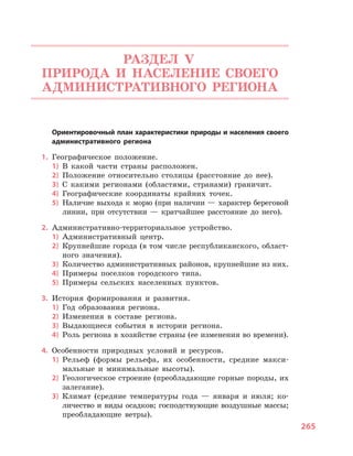265
РАЗДЕЛ V.
ПРИРОДА И  НАСЕЛЕНИЕ СВОЕГО
АДМИНИСТРАТИВНОГО РЕГИОНА
	 Ориентировочный план характеристики природы и населения своего
административного региона
1.	 Географическое положение.
1)	 В какой части страны расположен.
2)	 Положение относительно столицы (расстояние до нее).
3)	 С какими регионами (областями, странами) граничит.
4)	 Географические координаты крайних точек.
5)	 Наличие выхода к морю (при наличии — характер береговой
линии, при отсутствии  — кратчайшее расстояние до него).
2.	 Административно-территориальное устройство.
1)	 Административный центр.
2)	 Крупнейшие города (в том числе республиканского, област-
ного значения).
3)	 Количество административных районов, крупнейшие из них.
4)	 Примеры поселков городского типа.
5)	 Примеры сельских населенных пунктов.
3.	 История формирования и  развития.
1)	 Год образования региона.
2)	 Изменения в  составе региона.
3)	 Выдающиеся события в  истории региона.
4)	 Роль региона в хозяйстве страны (ее изменения во времени).
4.	 Особенности природных условий и  ресурсов.
1)	 Рельеф (формы рельефа, их особенности, средние макси-
мальные и  минимальные высоты).
2)	 Геологическое строение (преобладающие горные породы, их
залегание).
3)	 Климат (средние температуры года  — января и  июля; ко-
личество и виды осадков; господствующие воздушные массы;
преобладающие ветры).
 