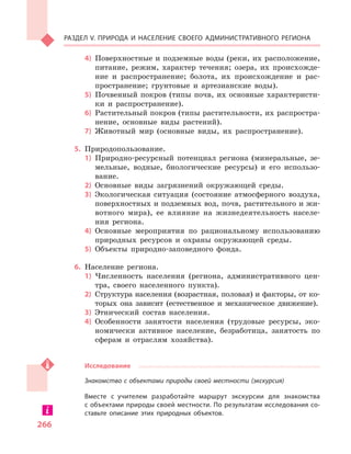 266
Раздел V. Природа и  население своего административного региона
4)	 Поверхностные и подземные воды (реки, их расположение,
питание, режим, характер течения; озера, их происхожде-
ние и  распространение; болота, их происхождение и  рас-
пространение; грунтовые и  артезианские воды).
5)	 Почвенный покров (типы почв, их основные характеристи-
ки и  распространение).
6)	 Растительный покров (типы растительности, их распростра-
нение, основные виды растений).
7)	 Животный мир (основные виды, их распространение).
5.	 Природопользование.
1)	 Природно-ресурсный потенциал региона (минеральные, зе-
мельные, водные, биологические ресурсы) и  его использо-
вание.
2)	 Основные виды загрязнений окружающей среды.
3)	 Экологическая ситуация (состояние атмосферного воздуха,
поверхностных и подземных вод, почв, растительного и жи-
вотного мира), ее влияние на жизнедеятельность населе-
ния региона.
4)	 Основные мероприятия по рациональному использованию
природных ресурсов и  охраны окружающей среды.
5)	 Объекты природно-заповедного фонда.
6.	 Население региона.
1)	 Численность населения (региона, административного цен-
тра, своего населенного пункта).
2)	 Структура населения (возрастная, половая) и факторы, от ко-
торых она зависит (естественное и  механическое движение).
3)	 Этнический состав населения.
4)	 Особенности занятости населения (трудовые ресурсы, эко-
номически активное население, безработица, занятость по
сферам и  отраслям хозяйства).
Исследование
Знакомство с объектами природы своей местности (экскурсия)
Вместе с  учителем разработайте маршрут экскурсии для знакомства
с объектами природы своей местности. По результатам исследования со-
ставьте описание этих природных объектов.
 