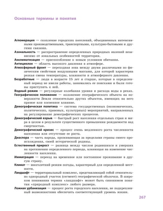 267
Основные термины и  понятия
Агломерация  — скопление городских поселений, объединенных интенсив-
ными производственными, транспортными, культурно-бытовыми и дру-
гими связями.
Азональность  — распространение определенных природных явлений неза-
висимо от зональных особенностей территории.
Акклиматизация  — приспособление к  новым условиям обитания.
Антициклон  — область высокого давления в  атмосфере.
Атмосферный фронт  — переходная зона между двумя различными по фи-
зическим свойствам воздушными массами, для которой характерна
резкая смена температуры, влажности и  атмосферного давления.
Безработные  — люди в  возрасте 15  лет и  старше, которые в  определен-
ный период не имели работы, занимались ее поисками и  были гото-
вы приступить к  ней.
Водный режим  — регулярные колебания уровня и  расхода воды в  реках.
Географическое положение  — положение географического объекта на по-
верхности Земли относительно других объектов, имеющих на него
прямое или косвенное влияние.
Демографическая политика  — система государственных (экономических,
политических, правовых, культурных) мероприятий, направленных
на регулирование демографических процессов.
Демографический взрыв — быстрый рост населения отдельных стран и ми-
ра в целом в результате существенного превышения рождаемости над
смертностью.
Демографический кризис  — процесс очень медленного роста численности
населения или отсутствие ее роста.
Диаспора — часть народа, проживающая за пределами страны своего про-
исхождения, своей исторической родины.
Естественный прирост  — разница между числом родившихся и  умерших
на протяжении определенного периода, влияющая на изменение чис-
ленности населения.
Иммиграция  — переезд на временное или постоянное проживание в  дру-
гую страну.
Климат — многолетний режим погоды, характерный для определенной мест-
ности.
Ландшафт — территориальный комплекс, представляющий собой относитель-
но однородный участок (сегмент) географической оболочки. В широ-
ком понимании термин «ландшафт» может быть синонимом поня-
тия «природный комплекс» любого размера.
Ложная урбанизация — процесс роста городского населения, не подкреплен-
ный возможностями обеспечить соответствующий уровень жизни.
 