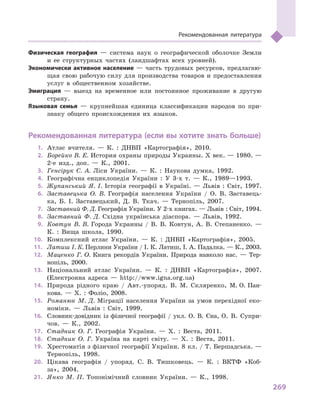 269
Рекомендованная литература
Физическая география  — система наук о  географической оболочке Земли
и  ее структурных частях (ландшафтах всех уровней).
Экономически активное население  — часть трудовых ресурсов, предлагаю-
щая свою рабочую силу для производства товаров и  предоставления
услуг в  общественном хозяйстве.
Эмиграция  — выезд на временное или постоянное проживание в  другую
страну.
Языковая семья  — крупнейшая единица классификации народов по при-
знаку общего происхождения их языков.
Рекомендованная литература (если вы хотите знать больше)
1.	 Атлас вчителя.  — К. : ДНВП «Картографія», 2010.
2.	 Борейко В. Е. История охраны природы Украины. Х век. — 1980. —
2-е изд., доп. — К., 2001.
3.	 Генсірук С. А. Ліси України. — К. : Наукова думка, 1992.
4.	 Географічна енциклопедія України : У 3-х т. — К., 1989—1993.
5.	 Жупанський Я. І. Історія географії в Україні. — Львів : Світ, 1997.
6.	 Заставецька О. В. Географія населення України / О. В. Заставець-
ка, Б. І. Заставецький, Д. В. Ткач. — Тернопіль, 2007.
7.	 Заставний Ф. Д. Географія України. У 2-х книгах. — Львів : Світ, 1994.
8.	 Заставний Ф. Д. Східна українська діаспора. — Львів, 1992.
9.	 Ковтун В. В. Города Украины / В. В. Ковтун, А. В. Степаненко. —
К. : Вища школа, 1990.
10.	 Комплексний атлас України. — К. : ДНВП «Картографія», 2005.
11.	 Латиш І. К. Перлини України / І. К. Латиш, І. А. Падалка. — К., 2003.
12.	 Маценко Г. О. Книга рекордів України. Природа навколо нас.  — Тер-
нопіль, 2000.
13.	 Національний атлас України. — К. : ДНВП «Картографія», 2007.
(Електронна адреса — http://www.igna.org.ua)
14.	 Природа рідного краю / Авт.-упоряд. В. М. Скляренко, М. О. Пан-
кова. — Х. : Фоліо, 2008.
15.	 Романюк М. Д. Міграції населення України за умов перехідної еко-
номіки. — Львів : Світ, 1999.
16.	 Словник-довідник із фізичної географії / укл. О. В. Єна, О.  В.  Супри-
чов. — К., 2002.
17.	 Стадник О. Г. Географія України. — Х. : Веста, 2011.
18.	 Стадник О. Г. Україна на карті світу. — Х. : Веста, 2011.
19.	 Хрестоматія з фізичної географії України. 8 кл. / Т. Бершадська. —
Тернопіль, 1998.
20.	 Цікава географія / упоряд. С. В. Тишковець. — К. : ВКТФ «Коб-
за», 2004.
21.	 Янко М. П. Топонімічний словник України. — К., 1998.
 