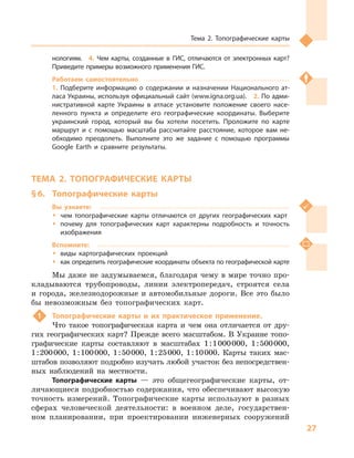 27
Тема 2. Топографические карты
нологиям.  4.  Чем карты, созданные в  ГИС, отличаются от электронных карт?
Приведите примеры возможного применения ГИС.
Работаем самостоятельно
1.  Подберите информацию о  содержании и  назначении Национального ат-
ласа Украины, используя официальный сайт (www.igna.org.ua).  2. По адми-
нистративной карте Украины в  атласе установите положение своего насе-
ленного пункта и  определите его географические координаты. Выберите
украинский город, который вы бы хотели посетить. Проложите по карте
маршрут и  с помощью масштаба рассчитайте расстояние, которое вам не-
обходимо преодолеть. Выполните это же задание с  помощью программы
Google Earth и  сравните результаты.
ТЕМА 2. ТОПОГРАФИЧЕСКИЕ КАРТЫ
§ 6.	 Топографические карты
Вы узнаете:
ŠŠ чем топографические карты отличаются от других географических карт
ŠŠ почему для топографических карт характерны подробность и  точность
изображения
Вспомните:
ŠŠ виды картографических проекций
ŠŠ как определить географические координаты объекта по географической карте
Мы даже не задумываемся, благодаря чему в мире точно про-
кладываются трубопроводы, линии электропередач, строятся села
и  города, железнодорожные и  автомобильные дороги. Все это было
бы невозможным без топографических карт.
1	 Топографические карты и  их практическое применение.
Что такое топографическая карта и  чем она отличается от дру-
гих географических карт? Прежде всего масштабом. В Украине топо-
графические карты составляют в  масштабах 1 : 1 000 000, 1 : 500 000,
1 : 200 000, 1 : 100 000, 1 : 50 000, 1 : 25 000, 1 : 10 000. Карты таких мас-
штабов позволяют подробно изучать любой участок без непосредствен-
ных наблюдений на местности.
Топографические карты  — это общегеографические карты, от-
личающиеся подробностью содержания, что обеспечивают высокую
точность измерений. Топографические карты используют в  разных
сферах человеческой деятельности: в  военном деле, государствен-
ном планировании, при проектировании инженерных сооружений
 