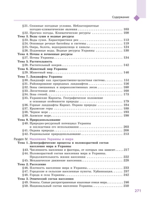 271
Содержание
	 § 21.	Сезонные погодные условия. Неблагоприятные
погодно-климатические явления  . . . . . . . . . . . . . . . . . . . . . . . . . 103
	 § 22.	Прогноз погоды. Климатические ресурсы . . . . . . . . . . . . . . . . . . 108
	 Тема 3.	Воды суши и  водные ресурсы
	 § 23.	Воды суши. Характеристики рек . . . . . . . . . . . . . . . . . . . . . . . . . 113
	 § 24.	Основные речные бассейны и  системы . . . . . . . . . . . . . . . . . . . . . 119
	 § 25.	Озера, болота, водохранилища и  каналы . . . . . . . . . . . . . . . . . . . 124
	 § 26.	Подземные воды. Водные ресурсы Украины . . . . . . . . . . . . . . . . 130
	 Тема 4.	Почвы и  почвенные ресурсы
	 § 27.	Почвы Украины  . . . . . . . . . . . . . . . . . . . . . . . . . . . . . . . . . . . . . . 134
	 Тема 5.	Растительность
	 § 28.	Растительный покров . . . . . . . . . . . . . . . . . . . . . . . . . . . . . . . . . . 142
	 Тема 6.	Животный мир Украины
	 § 29.	Животный мир . . . . . . . . . . . . . . . . . . . . . . . . . . . . . . . . . . . . . . . 146
	 Тема 7.	Ландшафты Украины
	 § 30.	Ландшафт как пространственно-целостная система . . . . . . . . . . 151
	 § 31.	Районирование природных ландшафтов . . . . . . . . . . . . . . . . . . . . 156
	 § 32.	Зоны смешанных и  широколиственных лесов . . . . . . . . . . . . . . . 160
	 § 33.	Лесостепная зона . . . . . . . . . . . . . . . . . . . . . . . . . . . . . . . . . . . . . . 168
	 § 34.	Зона степей . . . . . . . . . . . . . . . . . . . . . . . . . . . . . . . . . . . . . . . . . . 173
	 § 35.	Украинские Карпаты. Географическое положение
и  основные особенности природы . . . . . . . . . . . . . . . . . . . . . . . . . 179
	 § 36.	Горные ландшафты Карпат. Охрана природы . . . . . . . . . . . . . . . 184
	 § 37.	Крымские горы . . . . . . . . . . . . . . . . . . . . . . . . . . . . . . . . . . . . . . . 188
	 § 38.	Черное море . . . . . . . . . . . . . . . . . . . . . . . . . . . . . . . . . . . . . . . . . . 193
	 § 39.	Азовское море . . . . . . . . . . . . . . . . . . . . . . . . . . . . . . . . . . . . . . . . 198
	 Тема 8.	Природопользование
	 § 40.	Природно-ресурсный потенциал Украины
и  последствия его использования . . . . . . . . . . . . . . . . . . . . . . . . . 203
	 § 41.	Охрана природы  . . . . . . . . . . . . . . . . . . . . . . . . . . . . . . . . . . . . . . 208
	 § 42.	Рациональное природопользование . . . . . . . . . . . . . . . . . . . . . . . . 213
	Раздел ІV.	 Население Украины и  мира
	 Тема 1.	Демографические процессы и  половоз­раст­ной состав
населения мира и  Украины
	 § 43.	Численность населения и  факторы, от которых она зависит  . . . .  217
	 § 44.	Половозрастной состав населения мира и  Украины.
Продолжительность жизни населения . . . . . . . . . . . . . . . . . . . . . 222
	 § 45.	Механическое движение населения . . . . . . . . . . . . . . . . . . . . . . . 228
	 Тема 2.	Расселение
	 § 46.	Плотность населения мира и  Украины . . . . . . . . . . . . . . . . . . . . 233
	 § 47.	Городские и  сельские населенные пункты. Урбанизация . . . . . . 237
	 § 48.	Города и  села Украины . . . . . . . . . . . . . . . . . . . . . . . . . . . . . . . . . 242
	 Тема 3.	Этнический состав населения
	 § 49.	Этносы. Самые распространенные языковые семьи мира . . . . . . . . . . 246
	 § 50.	Национальный состав населения Украины . . . . . . . . . . . . . . . . . 250
 