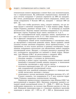32
Раздел I. Географическая карта и работа с  ней
относительно осевого меридиана и может быть как положительным,
так и  отрицательным. Во избежание отрицательных значений на-
чало отсчета координат  Y решили перенести на 500  км западнее.
Все точки, размещенные восточнее осевого меридиана, имеют зна-
чение координаты Y  больше 500  км, западнее  — меньше 500  км
(рис. 5).
Для того чтобы различать зоны, следует помнить, что их но-
мера входят в  значение координаты Y  в виде первых цифр. Терри-
тория Украины занимает четыре зоны  — от четвертой до седьмой
включительно. Поэтому первые значения координаты Y на топогра-
фических картах Украины будут иметь значение от 4  до 7.
На топографической карте нанесены линии, проведенные че-
рез 1 км и параллельные осям X и Y. Они подписаны в рамке кар-
ты и  образуют квадратную километровую сетку.
Координаты линий сетки подписываются в  километрах меж-
ду внутренней и  минутной рамками карты. Возле крайних линий
указаны полные значения координат, возле промежуточных  — со-
кращенные, то есть только десятки и  единицы километров. Сокра-
щенные координаты используют для обозначения любого квадрата
километровой сетки. Квадрат, в  котором находится заданный объ-
ект, указывается значениями его нижней и  левой сторон. Напри-
мер, гора Южная (136,7  м) расположена в  квадрате 4651.
Для расчета прямоугольных координат объекта:
1)	 находим квадрат, в  котором он расположен;
2)	 смотрим в  рамке карты значения, соответствующие южной
(нижней) и  западной (левой) линиям квадрата, и  записываем
количество километров в  виде целого числа;
3)	 опускаем перпендикуляры ΔX и ΔY на южную и западную ли-
нии координатной километровой сетки;
4)	 циркулем или линейкой измеряем отрезки и с  помощью мас-
штаба вычисляем значение в  метрах;
5)	 дописываем к целым значениям километров значения ΔX и ΔY.
Следует помнить, что координаты X  и  Y всех пунктов терри-
тории Украины выражены семизначными числами.
Определим прямоугольные координаты горы Южная (136,7 м),
расположенной в  квадрате 4651. Значения координат южной и  за-
падной линий километровой сетки: X = 5946, Y = 6351 км. Теперь
необходимо определить, на сколько гора Южная удалена от этих ли-
ний. Измеряем перпендикуляры и  с помощью линейного масштаба
переводим в  метры: ΔX = 375  м, ΔY = 250  м. Дописываем полу-
 