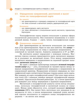 34
Раздел I. Географическая карта и работа с  ней
§ 7.	 Определение направлений, расстояний и  высот
точек по топографической карте
Вы узнаете:
ŠŠ как ориентироваться и проводить измерения по топографической карте
ŠŠ что такое истинный и  магнитный азимуты, дирекционный угол
Вспомните:
ŠŠ как сориентировать карту местности
ŠŠ что такое абсолютная и  относительная высота местности, горизонтали,
бергштрихи
Топографические карты широко используют в  разных сферах
человеческой деятельности. Они становятся незаменимы и  в повсе­
дневной жизни. Главное  — уметь читать топографическую карту.
1	 Определение направлений.
Для ориентирования на местности используют так называе-
мые углы ориентирования. Один из них вам известен. Это азимут —
угол между направлением на север и  заданным направлением, от-
ложенный по часовой стрелке. Азимуты измеряются от 0° до 360°.
На местности азимут определяют с  помощью компаса. Маг-
нитная стрелка компаса ориентируется вдоль магнитного меридиа-
на и  указывает на магнитный полюс. Угол между направлением
магнитного меридиана и направлением на заданный предмет назы-
вают магнитным азимутом (Ам).
На карте с  помощью транспортира измеряют истинный (географи-
ческий) азимут (Аи)  — угол, отложенный по часовой стрелке между се-
верным направлением географического меридиана и  направлением на
определенный ориентир. Направлению истинного меридиана на топо-
графической карте соответствуют боковые стороны рамки листа карты.
Как измерить на карте географический азимут? Для этого через началь-
ную точку (Д) с  помощью линейки проводят географический мериди-
ан (линию, параллельную боковой рамке) (рис. 1), а потом транспорти-
ром измеряют угол между меридианом и  заданным направлением.
Магнитный и  географический азимуты почти всегда неодина-
ковы, поскольку географический и  магнитный полюса не совпа-
дают. Между ними образуется угол, который называют магнитным
склонением (МС). Оно может быть восточным или западным (в  за-
висимости от того, в  каком направлении северный конец магнит-
ной стрелки отклоняется от северного конца географического ме-
ридиана  — на восток или запад).
 
