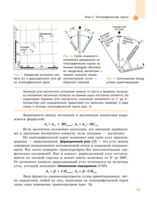 35
Тема 2. Топографические карты
Географический
Сев. полюс
Магнитный
Сев.полюс
Ам направление на предмет
вертикальнаялиния
километровойсетки
сближениемеридианов(СМ)
магнитное
склонение
(МС)
истинныймеридиан
Д
Аи
Ам
Значение угла магнитного склонения зависит от места и времени, посколь-
ку положение магнитных полюсов на земном шаре постоянно меняется. На
территории Украины угол магнитного склонения колеблется от 2° до 6°.
Конкретную для определенной территории его величину приводят в  виде
схемы в  легенде топографической карты (рис. 2).
Зависимость между истинным и  магнитным азимутами выра-
жается формулой:
Аи = Ам + МСвост, Аи = Ам – МСзап
Если магнитное склонение восточное, его значение прибавля-
ют к  значению магнитного азимута, если западное  — вычитают.
По топографической карте измеряют еще один угол ориенти-
рования  — дирекционный. Дирекционный угол (Д)  — это угол между
северным направлением километровой сетки и заданным направле-
нием. Его легко измерить транспортиром без дополнительных гра-
фических построений. Как и  азимут, дирекционный угол отсчиты-
вается по часовой стрелке и  может иметь величину от 0° до 360°.
От истинного азимута дирекционный угол отличается на величину
угла, который называют сближением меридианов (СМ):
Аи = Д  + СМвост, Аи = Д – CМзап
Зная формулы взаимозависимости углов ориентирования, лег-
ко определить любой из них, выполнив на топографической карте
лишь одно измерение транспортиром (рис. 3).
Истинный
азимут
Истинный
азимут
AA
AA
ДД
ЕЕ
αα
Дирекционный
угол
Дирекционный
угол
18˚ 00’18˚ 00’
54˚
40’
54˚
40’
43 0743 07
60656065
6666
6767
0808 0909
ИстинныймеридианИстинныймеридиан
Магнитныймеридиан
2°00’ 6°30’
Линиясетки
Рис. 1. Измерение истинного ази-
мута (Аи) и  дирекционного угла  (Д)
по топографической карте.
Рис. 2. Схема взаимного
положения меридианов на
топографических картах: ис-
тинный меридиан обознача-
ют звездочкой, магнитный  —
прямой стрелкой, линию
километровой сетки  —
обратной стрелкой.
Рис. 3. Соотношение между
углами ориентирования.
 