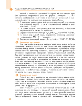 36
Раздел I. Географическая карта и работа с  ней
Задача. Автомобиль движется по дороге из населенного пун-
кта Красное в направлении реки (см. форзац 1, квадрат 4451). Вы-
полните необходимые измерения и  рассчитайте истинный и  маг-
нитный азимуты направления движения автомобиля.
1)	 С помощью транспортира измеряем дирекционный угол между
вертикальной линией сетки и  автомобильной дорогой в  ква-
драте 4451: Д = 70°.
2)	 По схеме под рамкой карты определяем величину сближения
меридианов: СМ = 0°46′  — восточное.
3)	 Определяем истинный азимут: Аи = Д + СМвост = 70° +0°46′= 70°46′.
4)	 По схеме под рамкой карты определяем величину магнитно-
го склонения: МС = 3°  — западное.
5)	 Определяем магнитный азимут: Ам = Аи + МСзап = 70°46′ + 3° = 73°46′.
2	 Измерение расстояний.
Для того чтобы определить по карте расстояние между любыми
объектами, нужно измерить на ней линейкой или циркулем рас-
стояние между этими объектами в  сантиметрах и  умножить полу-
ченное число на величину масштаба. Без каких-либо расчетов рас-
стояние по карте можно определить, используя линейный масштаб.
Для этого достаточно измерить циркулем расстояние между задан-
ными точками на карте, приложить циркуль с  этим расстоянием
к  линейному масштабу и  прочитать по надписям величину в  ме-
трах или километрах, соответствующую расстоянию на местности.
Для определения длины кривых и  волнистых линий используют
специальный прибор  — курвиметр. При отсутствии курвиметра
длину волнистой линии можно измерить циркулем-измерителем,
«прошагав» ее небольшим раствором. Умножив количество «шагов»
на длину раствора, получим длину линии.
3	 Определение высот.
Рельеф местности наносится на топографические карты гори-
зонталями, которые дополняются абсолютными отметками и  берг­
штрихами. Некоторые абсолютные высоты точек и объектов обозна-
чены точкой и числом. Например, абсолютная высота горы Южная
равна 136,7  м  (форзац 1).
Если точка находится на подписанной горизонтали, то ее аб-
солютная высота совпадает с  отметкой данной горизонтали. Если
нет, то ее высоту рассчитывают по высоте сечения рельефа, значение
которой указывается под южной рамкой карты. Например, высота
башни мобильной связи в  квадрате 4651  составляет 135  м. Если
 
