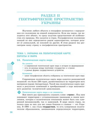 38
РАЗДЕЛ II.
ГЕОГРАФИЧЕСКОЕ ПРОСТРАНСТВО
УКРАИНЫ
Изучение любого объекта в  географии начинается с  определе-
ния его положения на земной поверхности. Если мы знаем, где на-
ходится этот объект, то сразу получим представление об особенно-
стях его природы. Это касается и стран. Географическое положение
каждой из них определяется рядом характеристик, которые дела-
ют ее уникальной, не похожей на другие. В  этом разделе мы рас-
смотрим нашу страну в  географическом пространстве.
ТЕМА 1. УКРАИНА НА ПОЛИТИЧЕСКОЙ КАРТЕ
ЕВРОПЫ И  МИРА
§ 8.	 Политическая карта мира
Вы узнаете:
ŠŠ о современной политической карте мира и  истории ее формирования
ŠŠ есть ли разница между понятиями «государство» и  «страна»
ŠŠ о разных формах государственного устройства
Вспомните:
ŠŠ какие географические объекты отображены на политической карте мира
Современная политическая карта мира кажется разноцветной
мозаикой: это более 230 стран, разместившихся на территории всех
материков (кроме Антарктиды). Такой вид политическая карта при-
няла в  результате изменений и  преобразований в ходе многовеко-
вого развития человеческой цивилизации.
1	 Политическая карта мира и  ее элементы.
Вам много раз приходилось слышать слово «страна». Под ним
понимают территорию с  установленными границами и  своим насе-
лением, которая в  политическом отношении может быть как суве-
ренной (независимой), так и  зависимой. В  мире много стран, но
только одна из них для вас самая близкая и  главная  — это Укра-
ина. В  1991  г. она стала государством, то есть суверенным полити-
ческим образованием, занимающим определенную территорию,
 