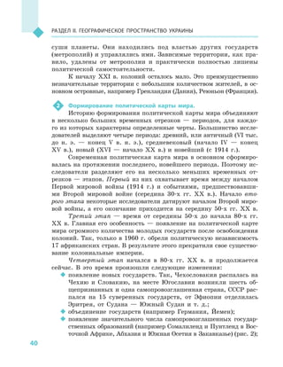 40
Раздел II. Географическое пространство Украины
суши планеты. Они находились под властью других государств
(метрополий) и управлялись ими. Зависимые территории, как пра-
вило, удалены от метрополии и  практически полностью лишены
политической самостоятельности.
К началу XXІ в. колоний осталось мало. Это преимущественно
незначительные территории с  небольшим количеством жителей, в  ос-
новном островные, например Гренландия (Дания), Реюньон (Франция).
2	 Формирование политической карты мира.
Историю формирования политической карты мира объединяют
в  несколько больших временных отрезков  — периодов, для каждо-
го из которых характерны определенные черты. Большинство иссле-
дователей выделяют четыре периода: древний, или античный (VІ тыс.
до н. э.  — конец V  в. н. э.), средневековый (начало ІV  — конец
ХV  в.), новый (ХVІ  — начало XX в.) и  новейший (с 1914  г.).
Современная политическая карта мира в  основном сформиро-
валась на протяжении последнего, новейшего периода. Поэтому ис-
следователи разделяют его на несколько меньших временных от-
резков — этапов. Первый из них охватывает время между началом
Первой мировой войны (1914  г.) и  событиями, предшествовавши-
ми Второй мировой войне (середина 30-х гг. XX в.). Начало вто-
рого этапа некоторые исследователи датируют началом Второй миро-
вой войны, а  его окончание приходится на середину 50-х гг. XX в.
Третий этап  — время от середины 50-х до начала 80-х гг.
XX  в. Главная его особенность  — появление на политической карте
мира огромного количества молодых государств после освобождения
колоний. Так, только в 1960 г. обрели политическую независимость
17 африканских стран. В результате этого прекратили свое существо-
вание колониальные империи.
Четвертый этап начался в  80-х гг. XX в. и  продолжается
сейчас. В  это время произошли следующие изменения:
‹‹ появление новых государств. Так, Чехословакия распалась на
Чехию и  Словакию, на месте Югославии возникли шесть об-
щепризнанных и одна самопровозглашенная страна, СССР рас-
пался на 15  суверенных государств, от Эфиопии отделилась
Эритрея, от Судана  — Южный Судан и  т.  д.;
‹‹ объединение государств (например Германия, Йемен);
‹‹ появление значительного числа самопровозглашенных государ-
ственных образований (например Сомалиленд и Пунтленд в Вос-
точной Африке, Абхазия и Южная Осетия в Закавказье) (рис. 2);
 