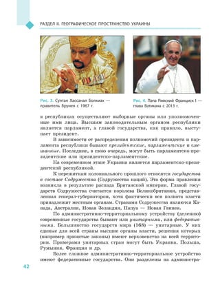 42
Раздел II. Географическое пространство Украины
в  республиках осуществляют выборные органы или уполномочен-
ные ими лица. Высшим законодательным органом республики
является парламент, а  главой государства, как правило, высту-
пает президент.
В зависимости от распределения полномочий президента и пар-
ламента республики бывают президентские, парламентские и сме-
шанные. Последние, в свою очередь, могут быть парламентско-пре-
зидентские или президентско-парламентские.
На современном этапе Украина является парламентско-прези-
дентской республикой.
К пережиткам колониального прошлого относятся государства
в  составе Содружества (Содружества наций). Эта форма правления
возникла в  результате распада Британской империи. Главой госу-
дарств Содружества считается королева Великобритании, представ-
ленная генерал-губернатором, хотя фактически вся полнота власти
принадлежит местным органам. Странами Содружества являются Ка-
нада, Австралия, Новая Зеландия, Папуа  — Новая Гвинея.
По административно-территориальному устройству (делению)
современные государства бывают или унитарными, или федератив-
ными. Большинство государств мира (168)  — унитарные. У  них
единые для всей страны высшие органы власти, решения которых
(например принятые законы) имеют верховенство на всей террито-
рии. Примерами унитарных стран могут быть Украина, Польша,
Румыния, Франция и  др.
Более сложное административно-территориальное устройство
имеют федеративные государства. Они разделены на администра-
Рис. 3. Султан Хассанал Болкиах  —
правитель Брунея с  1967  г.
Рис. 4. Папа Римский Франциск  I  —
глава Ватикана с  2013  г.
 
