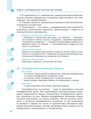 44
Раздел II. Географическое пространство Украины
‹‹ В зависимости от особенностей административно-территори-
ального деления современные государства мира являются или уни-
тарными, или федеративными.
‹‹ Украина является парламентско-президентской республикой,
унитарным государством.
‹‹ Геополитика  — это наука о  географической обусловленности
различных политических процессов, происходящих в  стране и  ее
геополитическом пространстве.
Вопросы и  задания для самопроверки
1.  Расскажите о  политической карте мира и  ее элементах.  2.  Объясните,
чем отличаются понятия «страна», «государство», «зависимая территория»,
«непризнанное государство».  3. Назовите основную форму правления в со-
временном мире и  ее признаки.  4.  Чем федеративные государства отли-
чаются от унитарных?
Практическое задание
Нанесите на контурную карту границы государств, которые обрели незави-
симость за последние 25 лет, и подпишите их названия. Воспользуйтесь до-
полнительной литературой или ресурсами сети Интернет.
Работаем самостоятельно
Подготовьте сообщение о  геополитике как науке.
§ 9.	 Географическое положение Украины
Вы узнаете:
ŠŠ об отличиях между физико-географическим, экономико-географическим
и  политико-географическим положением страны
ŠŠ об основных чертах географического положения Украины
ŠŠ каковы размеры территории Украины, ее конфигурация и  границы
Вспомните:
ŠŠ в каких полушариях расположена территория Евразии
Географическое положение  — одно из важнейших понятий
географической науки. Оно характеризует пространственное разме-
щение определенного объекта относительно географических факто-
ров, влияющих на него. Физико-географическое положение страны
является постоянным, его нельзя изменить. Что же касается эконо-
мико- и  политико-географического положения, то они изменяются
во времени и  зависят не только от сравнительно постоянных при-
родных факторов (климат, рельеф, внутренние воды, почвы), но и от
исторических, экономических и  политических.
 