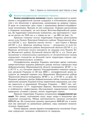 45
Тема 1. Украина на политической карте Европы и  мира
1	 Физико-географическое положение Украины.
Физико-географическое положение страны характеризует ее разме-
щение в  географической системе координат и  естественном простран-
стве с  его объектами и  процессами, влияющими на природу страны.
В  мире не существует двух стран с  одинаковым физико-географиче-
ским положением. Каждая из них уникальна. Украина расположена
в  Северном полушарии, на юго-западе Восточно-Европейской равни-
ны. Ее территория относительно компактна, она простирается с запа-
да на восток на 1316  км, а  с севера на юг  — на 893  км (рис. 1).
Крайняя северная точка территории Украины расположена
около села Гремяч Новгород-Северского района Черниговской обла-
сти (52°22′ с. ш.). Крайняя южная точка  — мыс Сарыч в  Крыму
(44°23′ с. ш.). Крайняя западная точка  — неподалеку от села Со-
ломоново Ужгородского района Закарпатской области (22°10′ в. д.).
Крайняя восточная точка находится на окраине села Ранняя Зо-
ря Меловского района Луганской области (40°13′ в. д.). Такое рас-
положение и  относительная удаленность от Атлантического океана
определяют господство на большей части территории страны уме-
ренно континентального климата.
Географическим центром Украины некоторое время считались
северо-восточные окраины районного центра поселка городского типа
Добровеличковка Кировоградской области (координаты 48°23′ с.  ш.
и  31°11′ в. д.). Согласно приказу Государственного комитета природ-
ных ресурсов Украины от 20  мая 2005  г. географический центр на-
ходится на северной окраине села Марьяновка Шполянского района
Черкасской области (координаты 49°02′ с. ш. и  31°29′ в. д.) (рис.  2).
Окраины районного центра Добровеличковки сейчас считаются геоме-
трическим центром Украины (точка пересечения серединных для стра-
ны параллели и  меридиана). Площадь Украины  — 603,7  тыс. км2
,
что составляет 5,7 % территории Европы. Значительные размеры
и  особенности конфигурации обусловливают определенные отличия
природных условий в  разных частях территории страны.
Пределы территории Украины установлены государственной гра-
ницей. Это линия, отделяющая сушу, воды, недра и  воздушное про-
странство государства. Общая протяженность границы составляет
6993,63 км. На сухопутную границу приходится 5638,63 км, в основ-
ном она проходит по равнинным районам, горы занимают незначи-
тельную территорию.
Таким образом, именно физико-географическое положение Укра-
ины определяет основные особенности ее природы.
 