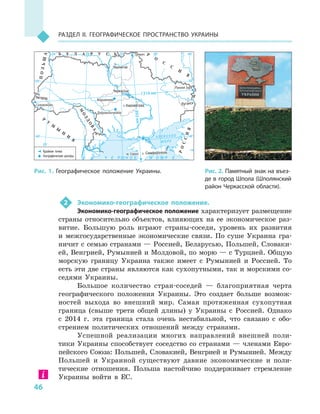 46
Раздел II. Географическое пространство Украины
2	 Экономико-географическое положение.
Экономико-географическое положение характеризует размещение
страны относительно объектов, влияющих на ее экономическое раз-
витие. Большую роль играют страны-соседи, уровень их развития
и  межгосударственные экономические связи. По суше Украина гра-
ничит с семью странами — Россией, Беларусью, Польшей, Словаки-
ей, Венгрией, Румынией и Молдовой, по морю — с Турцией. Общую
морскую границу Украина также имеет с  Румынией и  Россией. То
есть эти две страны являются как сухопутными, так и морскими со-
седями Украины.
Большое количество стран-соседей  — благоприятная черта
географического положения Украины. Это создает больше возмож-
ностей выхода во внешний мир. Самая протяженная сухопутная
граница (свыше трети общей длины) у  Украины с  Россией. Однако
с  2014  г. эта граница стала очень нестабильной, что связано с  обо-
стрением политических отношений между странами.
Успешной реализации многих направлений внешней поли-
тики Украины способствует соседство со странами — членами Евро-
пейского Союза: Польшей, Словакией, Венгрией и Румынией. Между
Польшей и  Украиной существуют давние экономические и  поли-
тические отношения. Польша настойчиво поддерживает стремление
Украины войти в  ЕС.
Рис. 2. Памятный знак на въез-
де в  город Шпола (Шполянский
район Черкасской области).
Рис. 1. Географическое положение Украины.
А З О В С К О Е
М О Р Е
А З О В С К О Е
М О Р Е
Ч Е Р Н О Е М О Р ЕЧ Е Р Н О Е М О Р Е
24°24° 28°28° 32°32° 36°36° 40°40°
50°50°
46°46°
24°24°
28°28° 32°32° 36°36°
50°50°
46°46°
СимферопольСимферополь
ЛуганскЛуганск
ЧерниговЧернигов
ЧеркассыЧеркассы
МарьяновкаМарьяновка
Ранняя ЗаряРанняя Заря
СоломоновоСоломоново
ДобровеличковкаДобровеличковка
м. Сарычм. Сарыч
КировоградКировоград
УжгородУжгород
М
ОЛДОВА
М
ОЛДОВА
Р
У
М
Ы
Н
И
Я
Р
У
М
Ы
Н
И
Я
ПОЛЬША
ПОЛЬША
РОССИЯ
РОССИЯ
Р
О
С
С
И
Я
Р
О
С
С
И
Я
ГремячГремячБ Е Л А Р У С ЬБ Е Л А Р У С Ь
1316 км1316 км
893км893км
Крайние точки
Географические центры
 