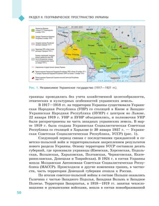 50
Раздел II. Географическое пространство Украины
границы проводились без учета хозяйственной целесообразности,
этнических и  культурных особенностей украинских земель.
В 1917—1918 гг. на территории Украины существовали Украин-
ская Народная Республика (УНР) со столицей в  Киеве и  Западно-
Украинская Народная Республика (ЗУНР) с  центром во Львове.
22  января 1919  г. УНР и  ЗУНР объединились, и  полномочия УНР
были распространены на часть западных украинских земель. В мар-
те 1919  г. была создана Украинская Социалистическая Советская
Республика со столицей в  Харькове (с 30  января 1937  г.  — Украин-
ская Советская Социалистическая Республика, УССР) (рис. 1).
Следующий период связан с  последствиями гражданской и  со-
ветско-польской войн и территориальным закреплением результатов
нового раздела Украины. Основу территории УССР составили десять
губерний, где проживали украинцы (Киевская, Херсонская, Подоль-
ская, Волынская, Харьковская, Полтавская, Черниговская, Екате-
ринославская, Донецкая и Таврийская). В 1924 г. в состав Украины
вошла Молдавская Автономная Советская Социалистическая Респу-
блика (МАССР). Происходили и другие изменения границ, в частно-
сти, часть территории Донецкой губернии отошла к  России.
По итогам советско-польской войны в составе Польши оказались
Галичина с  частью Западного Подолья, Западная Волынь и  Западное
Полесье. Территория Закарпатья, в  1918—1919  гг. занятая чехосло-
вацкими и  румынскими войсками, вошла в  состав новообразованной
24° 28° 32° 36° 40°
50°
46°
32° 36° 40°
50°
46°
бМ 1асштаб : 20 000 000
Тиса
Сан
Висла
А З О В С К О Е
М О Р Е
Дон
Сула
Ворскла
С
еверский
Псел
Днепр
Десна
Припять
Юж.Буг
Дунай
Днестр
Горынь
Зап. Буг
Кубань
Донец
Ч Е Р Н О Е М О Р Е
Б С С Р
П О Л Ь Ш А
Украинская Держава
гетмана П. П. Скоропадского
в ноябре 1918 г.
Западно-Украинская Народная
Республика в ноябре 1918 г.
Западная граница Российской
империи в феврале 1917 г.
Территория УНР по Брестскому
договору (9 февраля 1918 г.)
Границы территорий, контроли-
руемых правительством УНР
после объединения западно-
и восточноукраинских земель
(22 января 1919 г.)
Современная государственная граница Украины
Провозглашение Украинской Народной Республики (УНР) в Киеве 20 ноября 1917 г.
и Западно-Украинской Народной Республики (ЗУНР) во Львове 13 ноября 1918 г.
Провозглашение Украинской Социалистической Советской Республики
(март 1919 г.)
Р
С
Ф
С
Р
Житомир
Мозырь
Винница Черкассы
Полтава
Николаев
Одесса
Херсон
Запорожье
Екатеринослав
Юзовка
Екатеринодар
Луганск
Харьков
Чернигов
Гомель
Сумы
Симферополь
Ужгород Станислав
Черновцы
Львов
Луцк
Варшава
Берестье
КИЕВ
Кишинев
Рис. 1. Независимое Украинское государство (1917—1921  гг.).
 